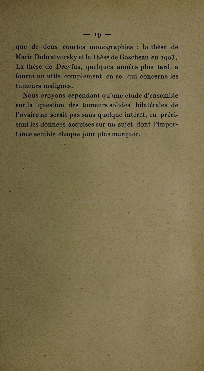 que de deux courtes monographies : la thèse de Marie Dobratvorsky et la thèse de Gascheau en 1903. La thèse de Dreyfus, quelques années plus tard, a fourni un utile complément en ce qui concerne les tumeurs malignes. Nous croyons cependant qu’une étude d’ensemble sur la question des tumeurs solides bilatérales de l’ovaire ne serait pas sans quelque intérêt, en préci¬ sant les données acquises sur un sujet dont l’impor¬ tance semble chaque jour plus marquée.