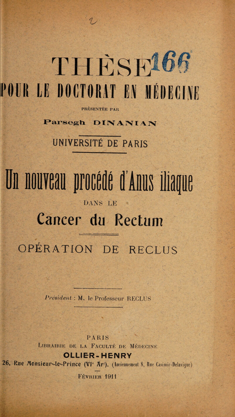 ru POUR LE DOCTORAT M MÉDECINE PRÉSENTÉE PAR F»arsegti DIIVA.IVIAIV UNIVERSITÉ DE PARIS lira proe mus Ois iliai dans le Cancer du Rectum OPÉRATION DE RECLUS Président : M. le Professeur RECLUS PARIS Librairie de la Faculté de Médecine OLLIER-HENRY 26, Rue MonsieuiMe^Prince (VP Arl). (Anciennement 8, Une Casiniir-Delavipe) Février 1911 %