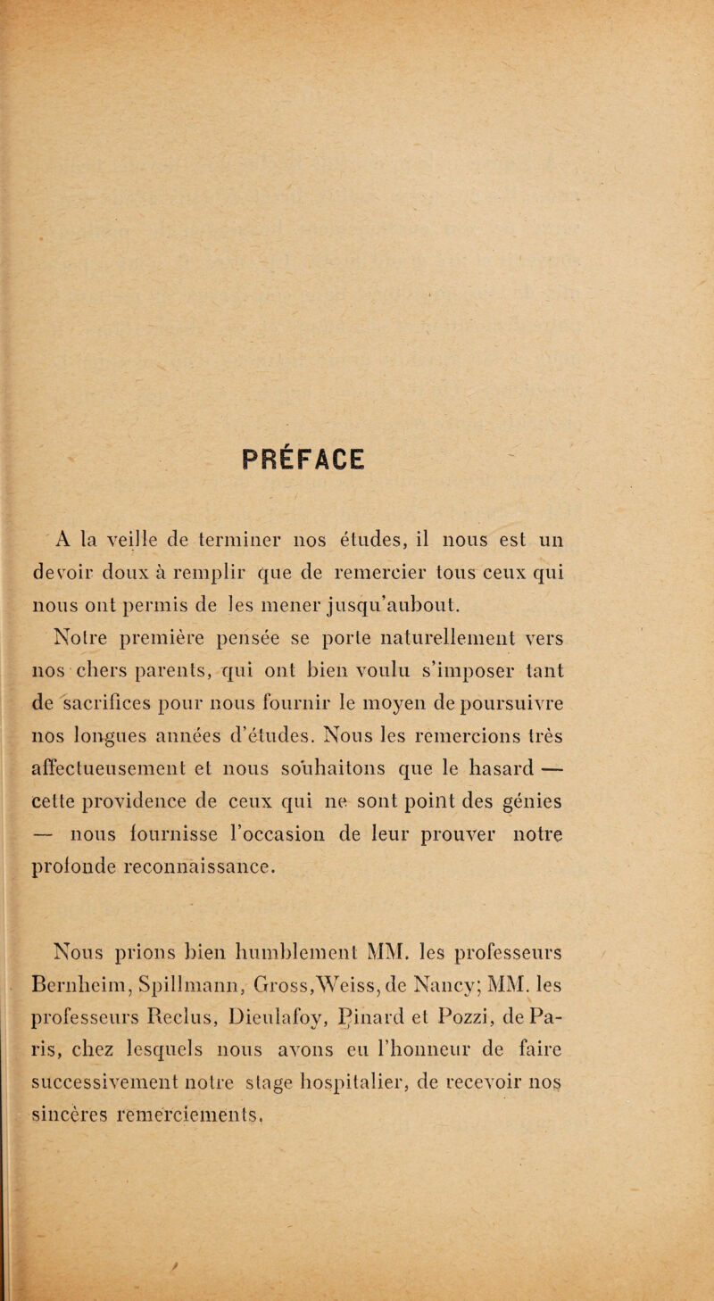 A la veille de terminer nos études, il nous est un desToir doux à remplir que de remercier tous ceux qui nous ont permis de les mener jusqu’aubout. Noire première pensée se porte naturellement vers nos chers parents, qui ont bien voulu s’imposer tant de sacrifices pour nous fournir le moyen de poursuivre nos longues années d’études. Nous les remercions très affectueusement et nous souhaitons que le hasard — cette providence de ceux qui ne sont point des génies — nous fournisse l’occasion de leur prouver notre profonde reconnaissance. Nous prions bien humblement MM. les professeurs Bernheim, Spillmann, Gross,Weiss, de Nancy; MM. les professeurs Reclus, Dieuiafoy, Çinard et Pozzi, de Pa¬ ris, chez lesquels nous avons eu l’honneur de faire successivement notre stage hospitalier, de recevoir nos sincères remerciements.