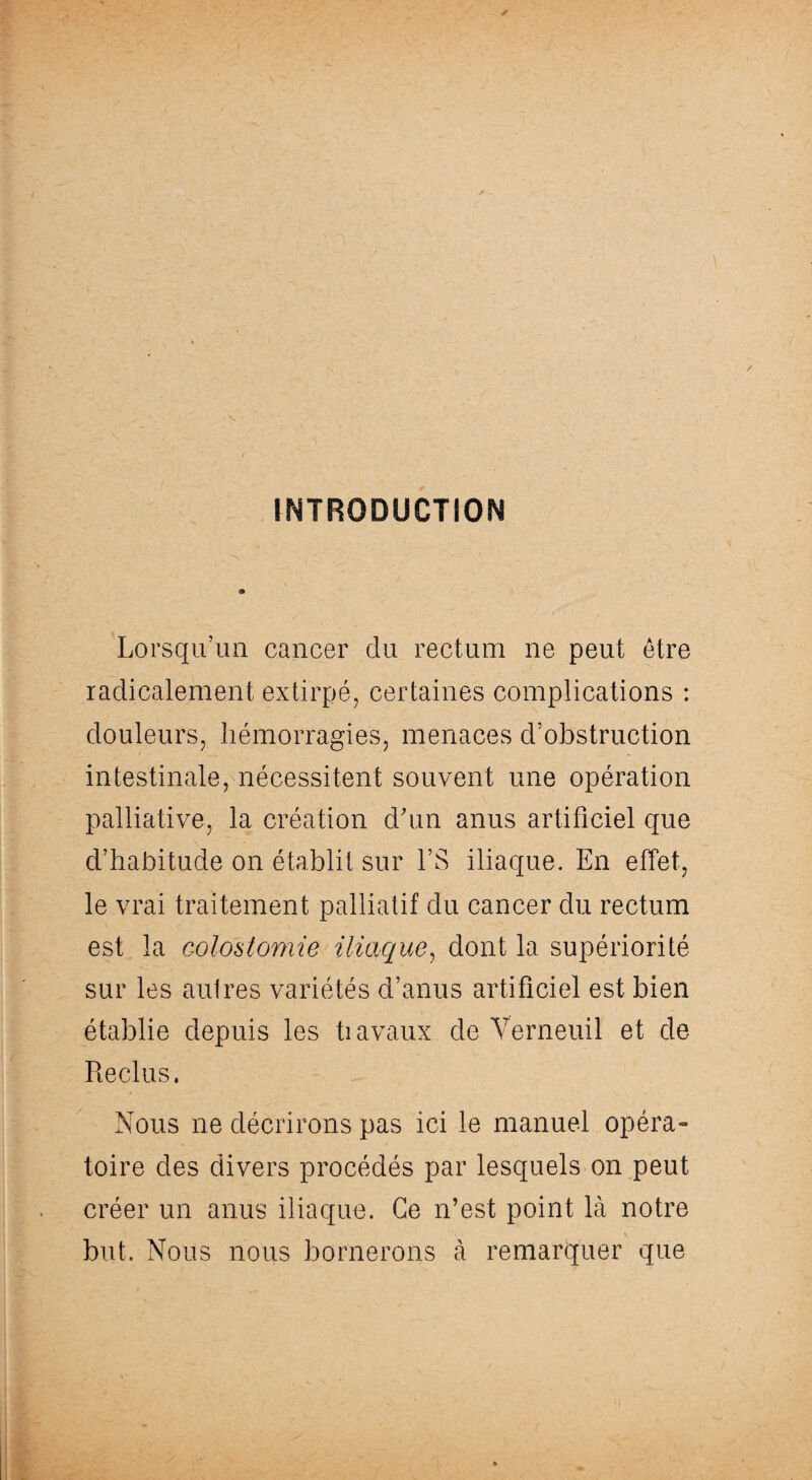 INTRODUCTION Lorsqu’un cancer du rectum ne peut être radicalement extirpé, certaines complications : douleurs, hémorragies, menaces d’obstruction intestinale, nécessitent souvent une opération palliative, la création d’un anus artificiel que d’habitude on établit sur l’S iliaque. En effet, le vrai traitement palliatif du cancer du rectum est la colostomie iliaque, dont la supériorité sur les autres variétés d’anus artificiel est bien établie depuis les ti avaux de Verneuil et de Reclus. Nous ne décrirons pas ici le manuel opéra¬ toire des divers procédés par lesquels on peut créer un anus iliaque. Ce n’est point là notre but. Nous nous bornerons à remarquer que