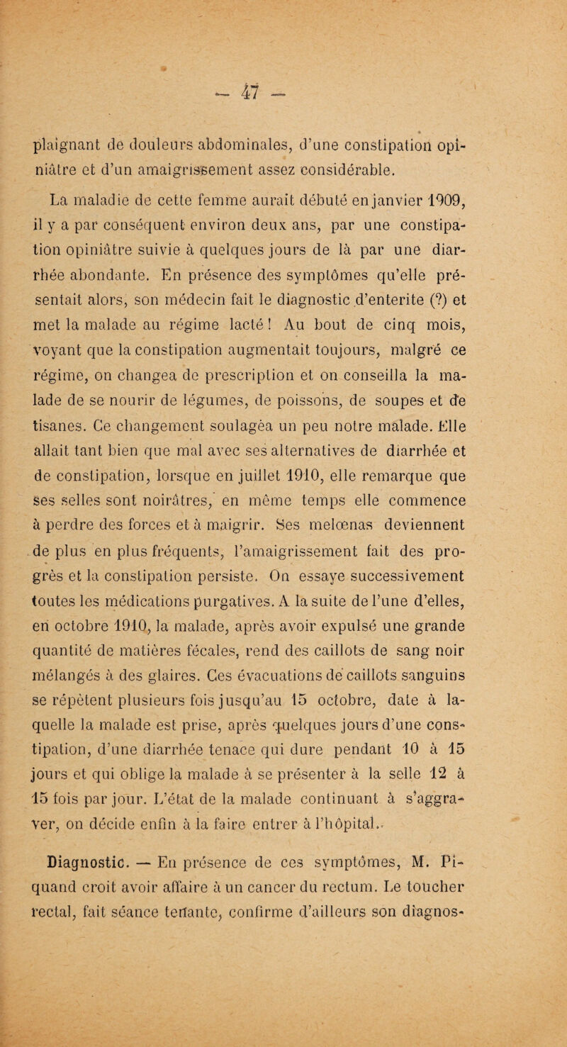 plaignant de douleurs abdominales, d’une constipation opi¬ niâtre et d’un amaigrissement assez considérable. La maladie de cette femme aurait débuté en janvier 1909, il y a par conséquent environ deux; ans, par une constipa¬ tion opiniâtre suivie à quelques jours de là par une diar¬ rhée abondante. En présence des symptômes qu’elle pré¬ sentait alors, son médecin fait le diagnostic d’entérite (?) et met la malade au régime lacté î Au bout de cinq mois, voyant que la constipation augmentait toujours, malgré ce régime, on changea de prescription et on conseilla la ma¬ lade de se nourir de légumes, de poissons, de soupes et de tisanes. Ce changement soulagèa un peu notre malade. Elle allait tant bien que mal avec ses alternatives de diarrhée et de constipation, lorsque en juillet 1910, elle remarque que ses selles sont noirâtres, en même temps elle commence à perdre des forces et à maigrir. Ses melœnas deviennent déplus en plus fréquents, l’amaigrissement fait des pro¬ grès et la constipation persiste. On essaye successivement toutes les médications purgatives. A la suite de l’une d’elles, en octobre 1910, la malade, après avoir expulsé une grande quantité de matières fécales, rend des caillots de sang noir mélangés à des glaires. Ces évacuations de caillots sanguins se répètent plusieurs fois jusqu’au 15 octobre, date à la¬ quelle la malade est prise, après quelques jours d’une cons¬ tipation, d’une diarrhée tenace qui dure pendant 10 à 15 jours et qui oblige la malade à se présenter à la selle 12 â 15 fois par jour. L’état de la malade continuant à s’aggra¬ ver, on décide enfin à la faire entrer à l’hôpital.- Diagnostic. —- En présence de ces symptômes, M. Pi- quand croit avoir affaire à un cancer du rectum. Le toucher rectal, fait séance tenante, confirme d’ailleurs son diagnos-