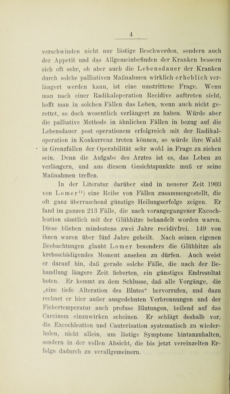 verschwinden nicht nur lästige Beschwerden, sondern auch der Appetit und das Allgemeinbefinden der Kranken bessern sich oft sehr, ob aber auch die Lebensdauer der Kranken durch solche palliativen Maßnahmen wirklich erheblich ver¬ längert werden kann, ist eine umstrittene Frage. Wenn man nach einer Radikaloperation Recidive auftreten sieht, hofft man in solchen Fällen das Leben, wenn auch nicht ge¬ rettet, so doch wesentlich verlängert zu haben. Würde aber die palliative Methode in ähnlichen Fällen in bezug auf die Lebensdauer post operationem erfolgreich mit der Radikal¬ operation in Konkurrenz treten können, so würde ihre Wahl * in Grenzfällen der Operabilität sehr wohl in Frage zu ziehen sein. Denn die Aufgabe des Arztes ist es, das Leben zu verlängern, und aus diesem Gesichtspunkte muß er seine Maßnahmen treffen. In der Literatur darüber sind in neuerer Zeit 1903 von Loraer11) eine Reihe von Fällen zusammengestellt, die oft ganz überraschend günstige Heilungserfolge zeigen. Er fand im ganzen 213 Fälle, die nach vorangegangener Excoch- leation sämtlich mit der Glühhitze behandelt worden waren. Diese blieben mindestens zwei Jahre recidivfrei. 149 von ihnen waren über fünf Jahre geheilt. Nach seinen eigenen Beobachtungen glaubt Lomer besonders die Glühhitze als krebsschädigendes Moment anselien zu dürfen. Auch weist er darauf hin, daß gerade solche Fälle, die nach der Be¬ handlung längere Zeit fieberten, ein günstiges Endresultat boten. Er kommt zu dem Schlüsse, daß alle Vorgänge, die „eine tiefe Alteration des Blutes“ hervorrufen, und dazu rechnet er hier außer ausgedehnten Verbrennungen und der Fiebertemperatui auch profuse Blutungen, heilend auf das Carcinom einzuwirken scheinen. Er schlägt deshalb vor, die Excochleation und Cauterisation systematisch zu wieder¬ holen, nicht allein, um lästige Symptome hintanzuhalten, sondern in der vollen Absicht, die bis jetzt vereinzelten Er¬ folge dadurch zu verallgemeinern.