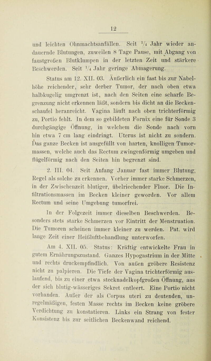 und leichten Ohnmachtsanfällen. Seit 1U Jahr wieder an¬ dauernde Blutungen, zuweilen 8 Tage Pause, mit Abgang von faustgroßen Blutklumpen in der letzten Zeit und stärkere • Beschwerden. Seit lU Jahr geringe Abmagerung. Status am 12. XII. 03. Äußerlich ein fast bis zur Nabel¬ höhe reichender, sehr derber Tumor, der nach oben etwa halbkugelig umgrenzt ist, nach den Seiten eine scharfe Be¬ grenzung nicht erkennen läßt, sondern bis dicht an die Becken¬ schaufel heranreicht. Vagina läuft nach oben trichterförmig zu, Portio fehlt. In dem so gebildeten Fornix eine für Sonde 3 durchgängige Öffnung, in welchem die Sonde nach vorn hin etwa 7 cm lang eindringt. Uterus ist nicht zu sondern. Das ganze Becken ist ausgefüllt von harten, knolligen Tumor¬ massen, welche auch das Rectum zwingenförmig umgeben und flügelförmig nach den Seiten hin begrenzt sind. 2. III. 04. Seit Anfang Januar fast immer Blutung, Regel als solche zu erkennen. Vorher immer starke Schmerzen, in der Zwischenzeit blutiger, übelriechender Fluor. Die In- flltrationsmassen im Becken kleiner geworden. Vor allem Rectum und seine Umgebung tumorfrei. in der Folgezeit immer dieselben Beschwerden. Be¬ sonders stets starke Schmerzen vor Eintritt der Menstruation. Die Tumoren scheinen immer kleiner zu werden. Pat. wird lange Zeit einer Heißluftbehandlung unterworfen. Am 4. XIL 05. Status: Kräftig entwickelte Frau in gutem Ernährungszustand. Ganzes Hypogastrium in der Mitte . und rechts druckempfindlich. Von außen gröbere Resistenz nicht zu palpieren. Die Tiefe der Vagina trichterförmig aus¬ laufend, bis zu einer etwa stecknadelkopfgroßen Öffnung, aus der sicli blutig-wässeriges Sekret entleert. Eine Portio nicht vorhanden. Außer der als Corpus uteri zu deutenden, un¬ regelmäßigen, festen Masse rechts im Becken keine gröbere Verdichtung zu konstatieren. Links ein Strang von fester Konsistenz bis zur seitlichen Beckenwand reichend.