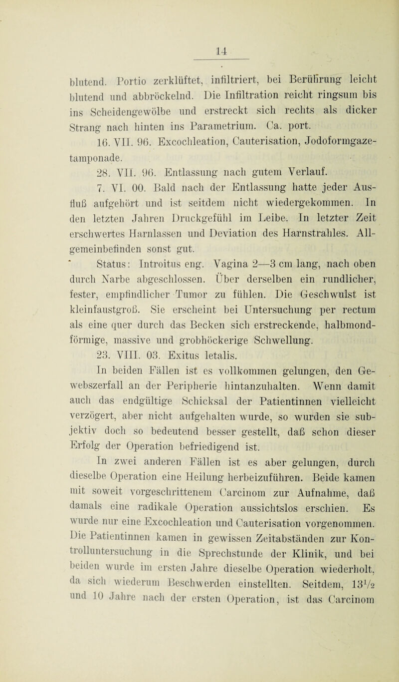 blutend. Portio zerklüftet, infiltriert, bei Berührung leicht blutend und abbröckelnd. Die Infiltration reicht ringsum bis ins Scheidengewölbe und erstreckt sich rechts als dicker Strang nach hinten ins Parametrium. Ca. port. 16. VII. 96. Excochleation, Cauterisation, Jodoformgaze- tamponade. 28. VII. 96. Entlassung nach gutem Verlauf. 7. VI. 00. Bald nach der Entlassung hatte jeder Aus¬ fluß aufgehört und ist seitdem nicht wiedergekommen. In den letzten Jahren Druckgefühl im Leibe. In letzter Zeit erschwertes Harnlassen und Deviation des Harnstrahles. All¬ gemeinbefinden sonst gut. Status: Introitus eng. Vagina 2—3 cm lang, nach oben durch Narbe abgeschlossen. Über derselben ein rundlicher, fester, empfindlicher Tumor zu fühlen. Die Geschwulst ist kleinfaustgroß. Sie erscheint bei Untersuchung per rectum als eine quer durch das Becken sich erstreckende, halbmond¬ förmige, massive und grobhöckerige Schwellung. 23. VIII. 03. Exitus letalis. In beiden Fällen ist es vollkommen gelungen, den Ge¬ webszerfall an der Peripherie hintanzuhalten. Wenn damit auch das endgültige Schicksal der Patientinnen vielleicht verzögert, aber nicht aufgehalten wurde, so wurden sie sub¬ jektiv doch so bedeutend besser gestellt, daß schon dieser Erfolg der Operation befriedigend ist. In zwei anderen Fällen ist es aber gelungen, durch dieselbe Operation eine Heilung herbeizuführen. Beide kamen mit soweit vorgeschrittenem Carcinom zur Aufnahme, daß damals eine radikale Operation aussichtslos erschien. Es wurde nur eine Excochleation und Cauterisation vorgenommen. Die Patientinnen kamen in gewissen Zeitabständen zur Ivon- trolluntersuchung in die Sprechstunde der Klinik, und bei beiden wurde im ersten Jahre dieselbe Operation wiederholt, da sich wiederum Beschwerden einstellten. Seitdem, 13Ü2 und 10 Jahre nach der ersten Operation, ist das Carcinom