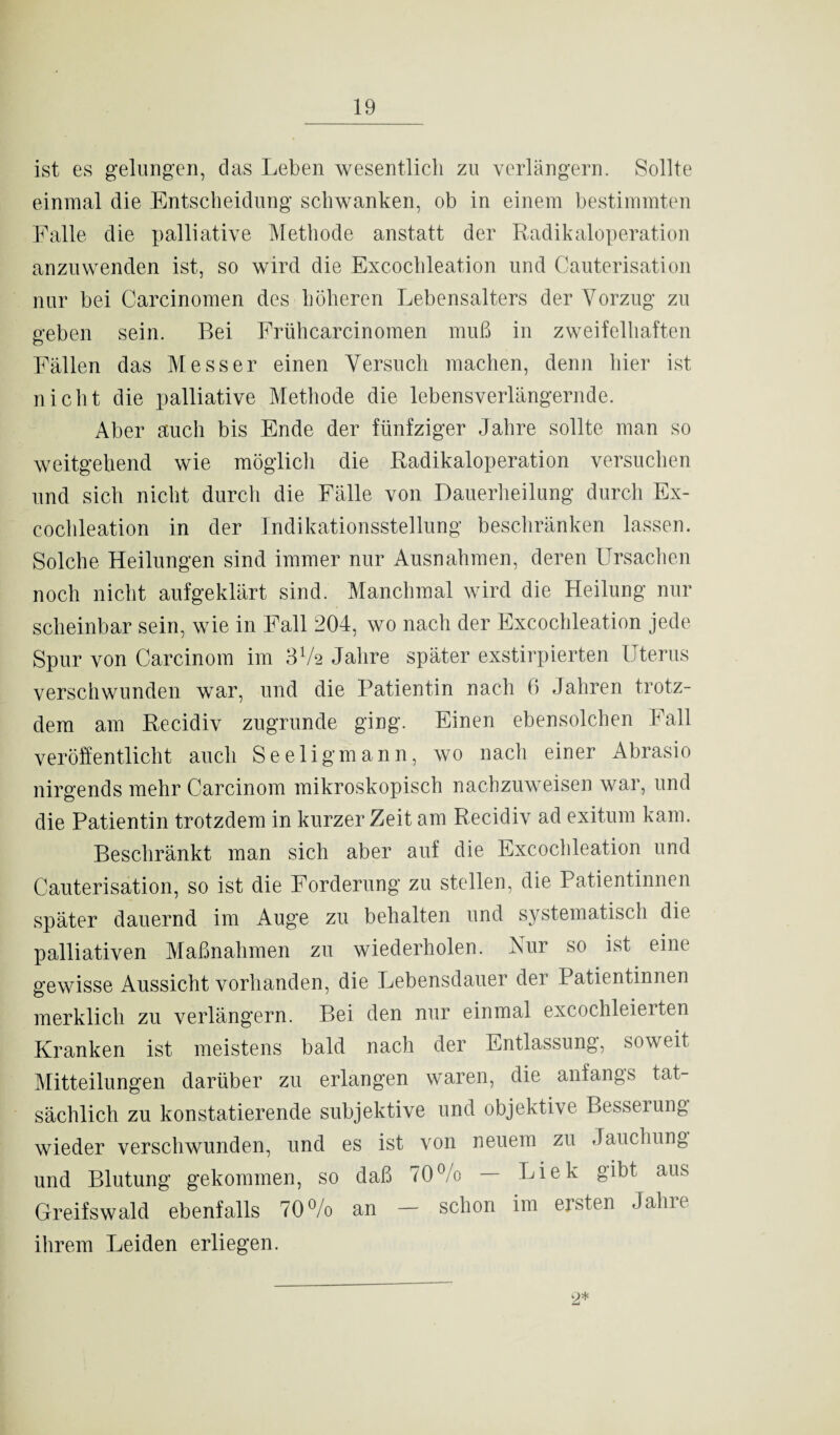 ist es gelungen, das Leben wesentlich zu verlängern. Sollte einmal die Entscheidung schwanken, ob in einem bestimmten Falle die palliative Methode anstatt der Radikaloperation anzuwenden ist, so wird die Excochleation und Cauterisation nur bei Carcinomen des höheren Lebensalters der Vorzug zu geben sein. Bei Frühcarcinomen muß in zweifelhaften Fällen das Messer einen Versuch machen, denn liier ist nicht die palliative Methode die lebensverlängernde. Aber auch bis Ende der fünfziger Jahre sollte man so weitgehend wie möglich die Radikaloperation versuchen und sich nicht durch die Fälle von Dauerheilung durch Ex¬ cochleation in der Indikationsstellung beschränken lassen. Solche Heilungen sind immer nur Ausnahmen, deren Ursachen noch nicht aufgeklärt sind. Manchmal wird die Heilung nur scheinbar sein, wie in Fall 204, wo nach der Excochleation jede Spur von Carcinom im 3V2 Jahre später exstirpierten Uterus verschwunden war, und die Patientin nach 6 Jahren trotz¬ dem am Recidiv zugrunde ging. Einen ebensolchen Fall veröffentlicht auch Seeligmann, wo nach einer Abrasio nirgends mehr Carcinom mikroskopisch nachzuweisen war, und die Patientin trotzdem in kurzer Zeit am Recidiv ad exitum kam. Beschränkt man sich aber auf die Excochleation und Cauterisation, so ist die Forderung zu stellen, die Patientinnen später dauernd im Auge zu behalten und systematisch die palliativen Maßnahmen zu wiederholen. Nur so ist eine gewisse Aussicht vorhanden, die Lebensdauer der Patientinnen merklich zu verlängern. Bei den nur einmal excochleierten Kranken ist meistens bald nach der Entlassung, soweit Mitteilungen darüber zu erlangen waren, die anfangs tat¬ sächlich zu konstatierende subjektive und objektive Besseiung wieder verschwunden, und es ist von neuem zu Jauchung und Blutung gekommen, so daß 70% — Liek gibt aus Greifswald ebenfalls 70% an - schon im ersten Jahre ihrem Leiden erliegen. 2*