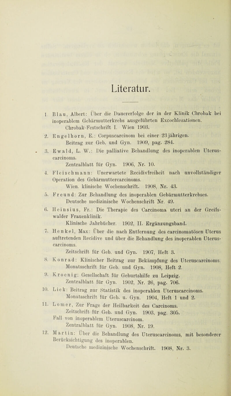 Literatur. Blau, Albert: Über die Dauererfolge der in der Klinik Chrobak bei inoperablem Gebärmutterkrebs ausgefülirten Excoclilesationen. Chrobak'Festschrift I. Wien 1903. Engelhorn, E.: Corpuscarcinom bei einer 23jährigen. Beitrag zur Geb. und Gyn. 1909, pag. 284. Ewald, L. W.: Die palliative Behandlung des inoperablen Uterus- carcinoms. Zentralblatt für Gyn. 1906, Kr. 10. Fleisch mann: Unerwartete Recidivfreiheit nach unvollständiger Operation des Gebärmuttercarcinoms. Wien, klinische Wochenschrift. 1908, Nr. 43. Freund: Zur Behandlung des inoperablen Gebärmutterkrebses. Deutsche medizinische Wochenschrift Nr. 49. Heinsius, Fr.: Die Therapie des Carcinoma uteri an der Greifs- walder Frauenklinik. Klinische Jahrbücher. 1902, II. Ergänzungsband. Henkel, Max: Über die nach Entfernung des carcinomatösen Uterus auftretenden Recidive und über die Behandlung des inoperablen Uterus- carcinoms. Zeitschrift für Geb. und Gyn. 1907, Heft 3. Konrad: Klinischer Beitrag zur Bekämpfung des Uteruscarcinoms. Monatsschrift für Geb. und Gyn. 1908, Heft 2. Kroenig: Gesellschaft für Geburtshilfe zu Leipzig. Zentralblatt für Gyn. 1902, Nr. 26, pag. 706. Liek: Beitrag zur Statistik des inoperablen Uteruscarcinoms. Monatsschrift für Geb. u. Gyn. 1904, Heft 1 und 2. Lomer, Zur Frage der Heilbarkeit des Carcinoms. Zeitschrift für Geb. und Gyn. 1903, pag. 305. hall von inoperablem Uteruscarcinom. Zentralblatt für Gyn. 1908, Nr. 19. Martin: IJber die Behandlung des Uteruscarcinoms, mit besonderer Berücksichtigung des inoperablen. Deutsche medizinische Wochenschrift. 1908, Nr. 3.