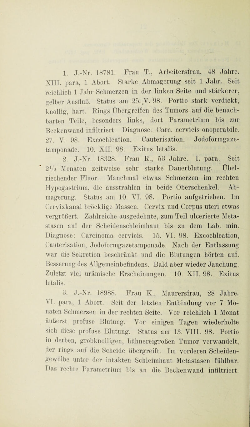 1. J.-Nr. 18781. Frau T., Arbeitersfrau, 48 Jahre. XIII. para, 1 Abort. Starke Abmagerung’ seit 1 Jahr. Seit reichlich 1 Jahr Schmerzen in der linken Seite und stärkerer, gelber Ausfluß. Status am 25. V. 98. Portio stark verdickt, knollig, hart. Rings Übergreifen des Tumors auf die benach¬ barten Teile, besonders links, dort Parametrium bis zur Beckenwand infiltriert. Diagnose: Care, cervicis onoperabile. 27. V. 98. Excochleation, Cauterisation, Jodoformgaze¬ tamponade. 10. XII. 98. Exitus letalis. 2. J.-Nr. 18328. Frau R., 53 Jahre. I. para. Seit 2V2 Monaten zeitweise sehr starke Dauerblutung. Übel¬ riechender Fluor. Manchmal etwas Schmerzen im rechten Hypogastrium, die ausstrahlen in beide Oberschenkel. Ab¬ magerung. Status am 10. VI. 98. Portio aufgetrieben. Im Cervixkanal bröcklige Massen. Cervix und Corpus uteri etwas vergrößert. Zahlreiche ausgedehnte, zum Teil ulcerierte Meta¬ stasen auf der Scheidenschleimhaut bis zu dem Lab. min. Diagnose: Carcinoma cervicis. 15. VI. 98. Excochleation, Cauterisation, Jodoformgazetamponade. Nach der Entlassung war die Sekretion beschränkt und die Blutungen hörten auf. Besserung des Allgemeinbefindens. Bald aber wieder Jauchung. Zuletzt viel urämische Erscheinungen. 10. XII. 98. Exitus letalis. 3. J.-Nr. 18988. Frau K., Maurersfrau, 28 Jahre. YL para, 1 Abort. Seit der letzten Entbindung vor 7 Mo¬ naten Schmerzen in der rechten Seite. Vor reichlich 1 Monat äußerst profuse Blutung. Vor einigen Tagen wiederholte sich diese profuse Blutung. Status am 13. VIII. 98. Portio in derben, grobknolligen, hühnereigroßen Tumor verwandelt, der rings auf die Scheide übergreift. Im vorderen Scheiden¬ gewölbe unter der intakten Schleimhaut Metastasen fühlbar. Das rechte Parametrium bis an die Beckenwand infiltriert.