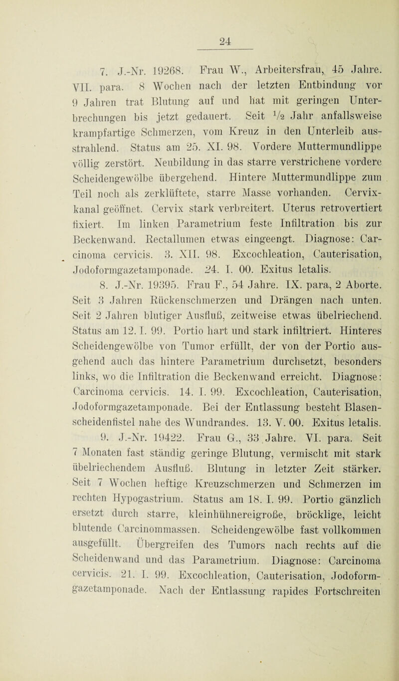 7. J.-Nr. 19268. Frau W., Arbeitersfrau ,x 45 Jahre. Y1I. para. 8 Wochen nach der letzten Entbindung vor 9 Jahren trat Blutung auf und hat mit geringen Unter¬ brechungen bis jetzt gedauert. Seit 1k Jahr anfallsweise krampfartige Schmerzen, vom Kreuz in den Unterleib aus¬ strahlend. Status am 25. XI. 98. Vordere Muttermundlippe völlig zerstört. Neubildung in das starre verstrichene vordere Scheidengewölbe übergehend. Hintere Muttermundlippe zum Teil noch als zerklüftete, starre Masse vorhanden. Cervix¬ kanal geöffnet. Cervix stark verbreitert. Uterus retrovertiert fixiert. Im linken Parametrium feste Infiltration bis zur Beckenwand. Rectallumen etwas eingeengt. Diagnose: Car¬ cinoma cervicis. 3. XII. 98. Excochleation, Cauterisation, Jodoformgazetamponade. P4. I. 00. Exitus letalis. 8. J.-Nr. 19395. Frau F., 54 Jahre. IX. para, 2 Aborte. Seit 3 Jahren Rückenschmerzen und Drängen nach unten. Seit 2 Jahren blutiger Ausfluß, zeitweise etwas übelriechend. Status am 12.1. 99. Portio hart und stark infiltriert. Hinteres Scheidengewölbe von Tumor erfüllt, der von der Portio aus¬ gehend auch das hintere Parametrium durchsetzt, besonders links, wo die Infiltration die Beckenwand erreicht. Diagnose: Carcinoma cervicis. 14. I. 99. Excochleation, Cauterisation, Jodoformgazetamponade. Bei der Entlassung besteht Blasen¬ scheidenfistel nahe des Wundrandes. 13. V. 00. Exitus letalis. 9. J.-Nr. 19422. Frau G., 33 Jahre. VI. para. Seit 7 Monaten fast ständig geringe Blutung, vermischt mit stark übelriechendem Ausfluß. Blutung in letzter Zeit stärker. Seit 7 Wochen heftige Kreuzschmerzen und Schmerzen im rechten Hypogastrium. Status am 18. I. 99. Portio gänzlich ersetzt durch starre, kleinhühnereigroße, bröcklige, leicht blutende Carcinommassen. Scheidengewölbe fast vollkommen ausgefüllt. Übergreifen des Tumors nach rechts auf die Scheidenwand und das Parametrium. Diagnose: Carcinoma cervicis. 21. I. 99. Excochleation, Cauterisation, Jodoform¬ gazetamponade. Nach der Entlassung rapides Fortschreiten