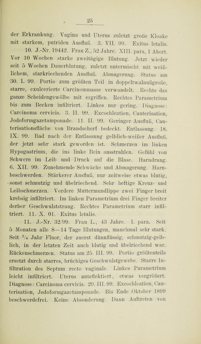 der Erkrankung. Vagina und Uterus zuletzt große Kloake mit starkem, putriden Ausfluß. 3. VII. 99. Exitus letalis. 10. J.-Nr. 19442. Frau Z., 52 Jahre. XIII. para, 1 Abort. Vor 10 Woeben starke zweitägige Blutung. Jetzt wieder seit 5 Wochen Dauerblutung, zuletzt untermischt mit weiß¬ lichem, starkriechenden Ausfluß. Abmagerung. Status am 30. I. 99. Portio zum größten Teil in doppeltwalnußgroße, starre, exulcerierte Carcinommasse verwandelt. Rechts das ganze Scheidengewölbe mit ergriffen. Rechtes Parametrium bis zum Becken infiltriert. Linkes nur gering. Diagnose: Carcinoma cervicis. 3. II. 99. Excochleation, Cauterisation, Jodoformgazetamponade. 11. II. 99. Geringer Ausfluß, Cau- terisationsflache von Brandschorf bedeckt. Entlassung. 18. IX. 99. Bad nach der Entlassung gelblich-weißer Ausfluß, der jetzt sehr stark geworden ist. Schmerzen im linken Hypogastrium, die ins linke Bein ausstrahlen. Gefühl von Schwere im Leib und Druck auf die Blase. Harndrang. 6. XII. 99. Zunehmende Schwäche und Abmagerung. Harn¬ beschwerden. Stärkerer Ausfluß, nur zeitweise etwas blutig, •sonst schmutzig und übelriechend. Sehr heftige Kreuz- und Leibschmerzen. Vordere Muttermundlippe zwei Finger breit krebsig infiltriert. Im linken Parametrium drei Finger breiter derber Geschwulststrang. Rechtes Parametrium starr infil¬ triert. 11. X. 01. Exitus letalis. 11. J.-Nr. 32/99. Frau L., 43 Jahre. I. para. Seit 5 Monaten alle 8—14 Tage Blutungen, manchmal sehr stark. Seit 3/4 Jahr Fluor, der zuerst dünnflüssig, schmutzig-gelb¬ lich, in der letzten Zeit auch blutig und übelriechend war. Rückenschmerzen. Status am 25. III. 99. Portio größtenteils ersetzt durch starres, brüchiges Geschwulstgewebe. Starre In¬ filtration des Septum recto vaginale. Linkes Parametrium leicht infiltriert. Uterus anteflektiert, etwas vergrößert. Diagnose: Carcinoma cervicis. 29. III. 99. Excochleation, Cau¬ terisation, Jodoformgazetamponade. Bis Ende Oktober 1899 beschwerdefrei. Keine Absonderung. Dann Auftreten von