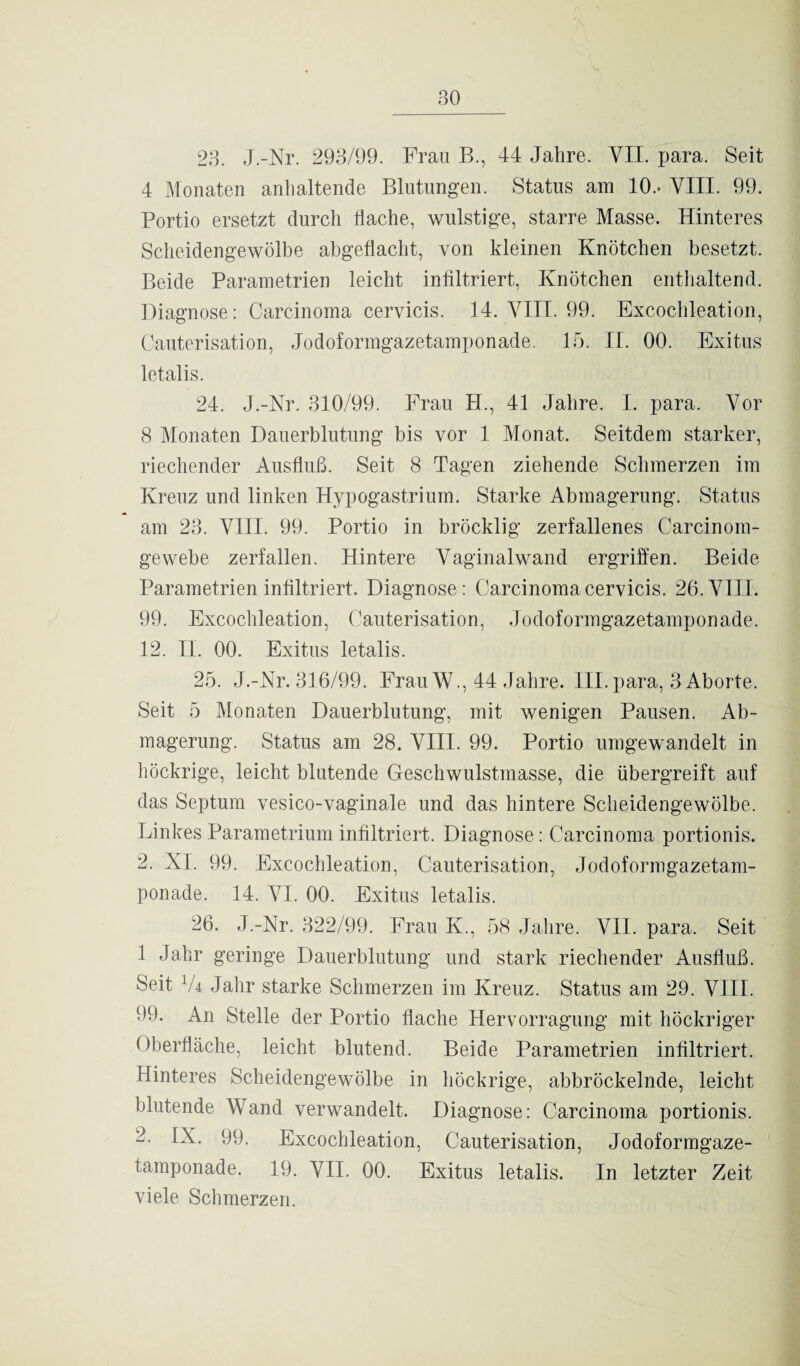 23. J.-Nr. 293/99. Frau B., 44 Jalire. YII. para. Seit 4 Monaten anhaltende Blutungen. Status am 10.- VIII. 99. Portio ersetzt durch flache, wulstige, starre Masse. Hinteres Scheidengewölbe abgeflacht, von kleinen Knötchen besetzt. Beide Parametrien leicht infiltriert, Knötchen enthaltend. Diagnose: Carcinoma cervicis. 14. VIII. 99. Excochleation, Cauterisation, Jodoformgazetamponade. 15. II. 00. Exitus letalis. 24. J.-Nr. 310/99. Frau H., 41 Jahre. I. para. Vor 8 Monaten Dauerblutung bis vor 1 Monat. Seitdem starker, riechender Ausfluß. Seit 8 Tagen ziehende Schmerzen im Kreuz und linken Hypogastrium. Starke Abmagerung. Status am 23. VIII. 99. Portio in bröcklig zerfallenes Carcinom- gewebe zerfallen. Hintere Vaginalwand ergriffen. Beide Parametrien infiltriert. Diagnose: Carcinoma cervicis. 26. VIII. 99. Excochleation, Cauterisation, Jodoformgazetamponade. 12. II. 00. Exitus letalis. 25. J.-Nr. 316/99. Frau W., 44 Jahre. III. para, 3 Aborte. Seit 5 Monaten Dauerblutung, mit wenigen Pausen. Ab¬ magerung. Status am 28. VIII. 99. Portio umgewandelt in höckrige, leicht blutende Geschwulstmasse, die übergreift auf das Septum vesico-vaginale und das hintere Scheidengewölbe. Linkes Parametrium infiltriert. Diagnose : Carcinoma portionis. 2. XI. 99. Excochleation, Cauterisation, Jodoformgazetam¬ ponade. 14. VI. 00. Exitus letalis. 26. J.-Nr. 322/99. Frau K., 58 Jahre. VII. para. Seit 1 Jahr geringe Dauerblutung und stark riechender Ausfluß. Seit V4 Jahr starke Schmerzen im Kreuz. Status am 29. VIII. 99. An Stelle der Portio flache Hervorragung mit höckriger Oberfläche, leicht blutend. Beide Parametrien infiltriert. Hinteres Scheidengewölbe in höckrige, abbröckelnde, leicht blutende Wand verwandelt. Diagnose: Carcinoma portionis. 2. IX. 99. Excochleation, Cauterisation, Jodoformgaze¬ tamponade. 19. VII. 00. Exitus letalis. In letzter Zeit viele Schmerzen.