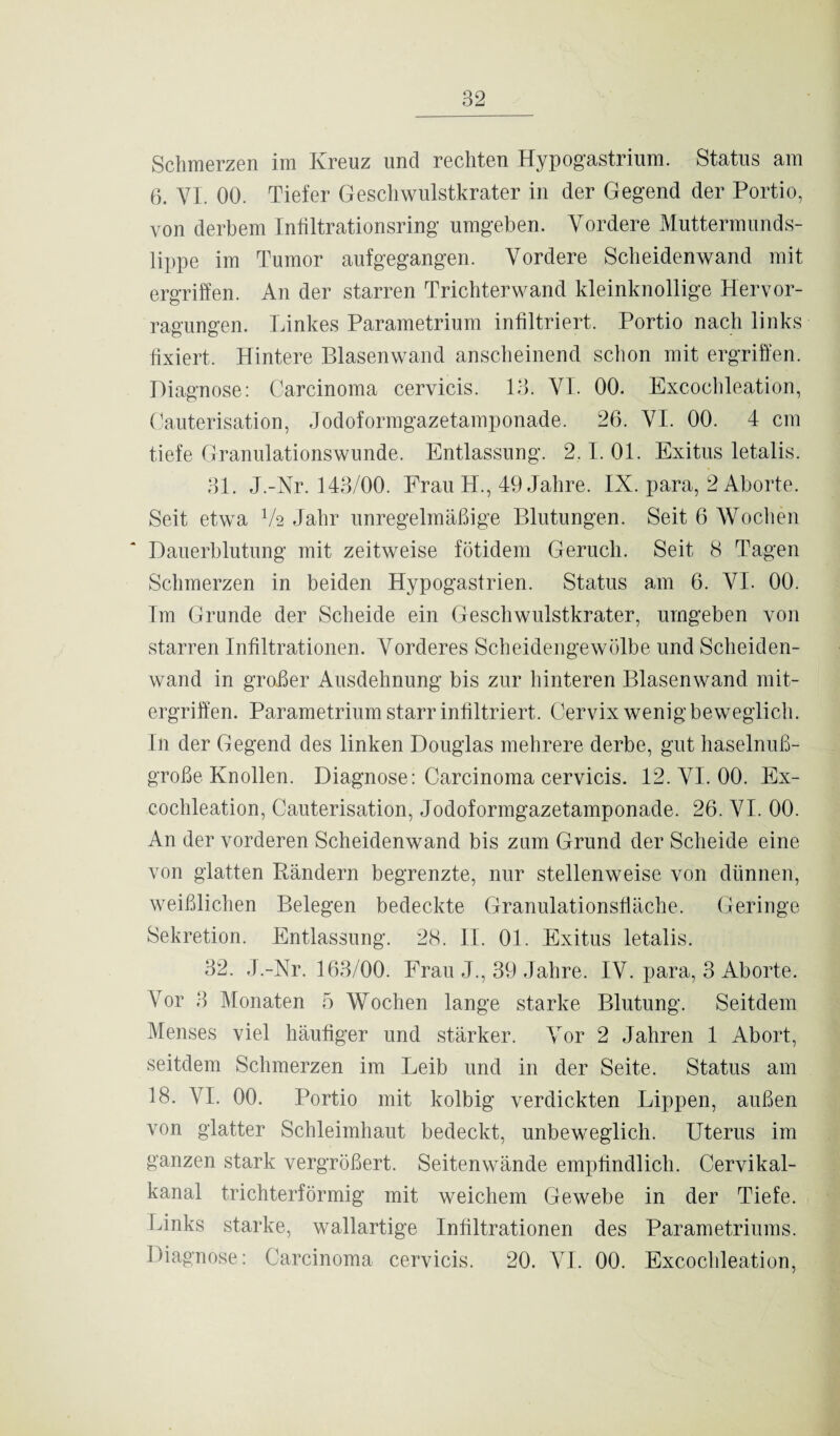 Schmerzen im Kreuz und rechten Hypogastrium. Status am 6. VI. 00. Tiefer Geschwulstkrater in der Gegend der Portio, von derbem Infiltrationsring umgeben. Vordere Muttermunds¬ lippe im Tumor aufgegangen. Vordere Scheidenwand mit ergriffen. An der starren Trichterwand kleinknollige Hervor- ragungen. Linkes Parametrium infiltriert. Portio nach links fixiert. Hintere Blasenwand anscheinend schon mit ergriffen. Diagnose: Carcinoma cervicis. 13. VI. 00. Excochleation, Cauterisation, Jodoformgazetamponade. 26. VI. 00. 4 cm tiefe Granulationswunde. Entlassung. 2.1. 01. Exitus letalis. 31. J.-Nr. 143/00. Frau TI., 49 Jahre. IX. para, 2 Aborte. Seit etwa V2 Jahr unregelmäßige Blutungen. Seit 6 Wochen Dauerblutung mit zeitweise fötidem Geruch. Seit 8 Tagen Schmerzen in beiden Hypogastrien. Status am 6. VI. 00. Im Grunde der Scheide ein Geschwulstkrater, umgeben von starren Infiltrationen. Vorderes Scheidengewölbe und Scheiden¬ wand in großer Ausdehnung bis zur hinteren Blasenwand mit¬ ergriffen. Parametrium starr infiltriert. Cervix wenig beweglich. In der Gegend des linken Douglas mehrere derbe, gut haselnuß¬ große Knollen. Diagnose: Carcinoma cervicis. 12. VI. 00. Ex¬ cochleation, Cauterisation, Jodoformgazetamponade. 26. VI. 00. An der vorderen Scheidenwand bis zum Grund der Scheide eine von glatten Rändern begrenzte, nur stellenweise von dünnen, weißlichen Belegen bedeckte Granulationsfläche. Geringe Sekretion. Entlassung. 28. II. 01. Exitus letalis. 32. J.-Nr. 163/00. Frau J., 39 Jahre. IV. para, 3 Aborte. Vor 3 Monaten 5 Wochen lange starke Blutung. Seitdem Menses viel häufiger und stärker. Vor 2 Jahren 1 Abort, seitdem Schmerzen im Leib und in der Seite. Status am 18. VI. 00. Portio mit kolbig verdickten Lippen, außen von glatter Schleimhaut bedeckt, unbeweglich. Uterus im ganzen stark vergrößert. Seitenwände empfindlich. Cervikal- kanal trichterförmig mit weichem Gewebe in der Tiefe. Links starke, wallartige Infiltrationen des Parametriums. Diagnose: Carcinoma cervicis. 20. VI. 00. Excochleation,