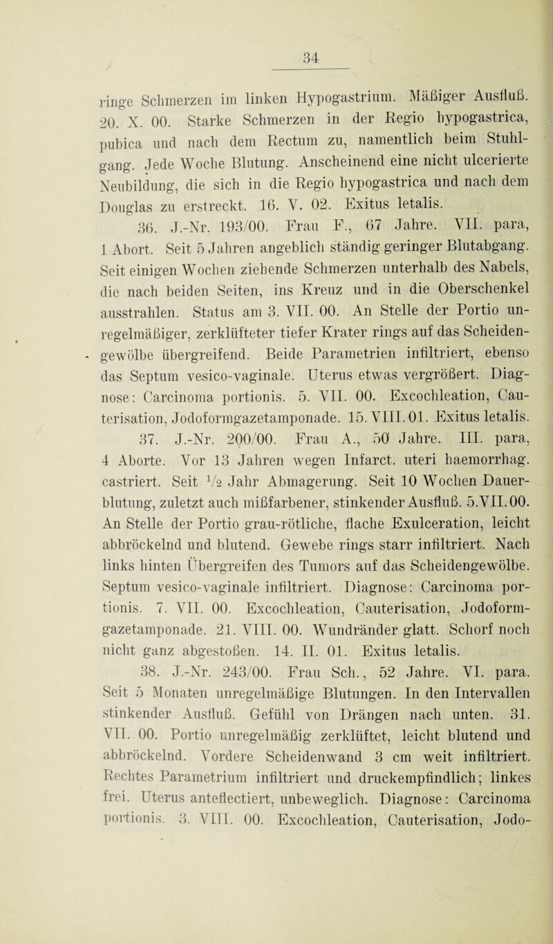 ringe Schmerzen im linken Hypogastrium. Mäßiger Ausfluß. 20. X. 00. Starke Schmerzen in der Regio hypogastrica, pubica und nach dem Rectum zu, namentlich beim Stuhl¬ gang. Jede Woche Blutung. Anscheinend eine nicht ulcerierte Neubildung, die sich in die Regio hypogastrica und nach dem Douglas zu erstreckt. 16. Y. 02. Exitus letalis. 36. J.-Nr. 193/00. Frau F., 67 Jahre, VII. para, 1 Abort. Seit 5 Jahren angeblich ständig geringer Blutabgang. Seit einigen Wochen ziehende Schmerzen unterhalb des Nabels, die nach beiden Seiten, ins Kreuz und in die Oberschenkel ausstrahlen. Status am 3. VII. 00. An Stelle der Portio un¬ regelmäßiger, zerklüfteter tiefer Krater rings auf das Scheiden- - gewölbe übergreifend. Beide Parametrien infiltriert, ebenso das Septum vesico-vaginale. Uterus etwas vergrößert. Diag¬ nose: Carcinoma portionis. 5. VII. 00. Excochleation, Cau- terisation, Jodoformgazetamponade. 15. VIII. 01. Exitus letalis. 37. J.-Nr. 200/00. Frau A., 50 Jahre. III. para, 4 Aborte. Vor 13 Jahren wegen Infarct. uteri haemorrhag. castriert. Seit V-2 Jahr Abmagerung. Seit 10 Wochen Dauer¬ blutung, zuletzt auch mißfarbener, stinkender Ausfluß. 5. VII. 00. An Stelle der Portio grau-rötliche, flache Exulceration, leicht abbröckelnd und blutend. Gewebe rings starr infiltriert. Nach links hinten Übergreifen des Tumors auf das Scheidengewölbe. Septum vesico-vaginale infiltriert. Diagnose: Carcinoma por¬ tionis. 7. VII. 00. Excochleation, Cauterisation, Jodoform¬ gazetamponade. 21. VIII. 00. Wundränder glatt. Schorf noch nicht ganz abgestoßen. 14. II. 01. Exitus letalis. 38. J.-Nr. 243/00. Frau Sch., 52 Jahre. VI. para. Seit 5 Monaten unregelmäßige Blutungen. In den Intervallen stinkender Ausfluß. Gefühl von Drängen nach unten. 31. VII. 00. Portio unregelmäßig zerklüftet, leicht blutend und abbröckelnd. Vordere Scheiden wand 3 cm weit infiltriert. Rechtes Parametrium infiltriert und druckempfindlich; linkes frei. Uterus anteflectiert, unbeweglich. Diagnose: Carcinoma portionis. 3. VIII. 00. Excochleation, Cauterisation, Jodo-