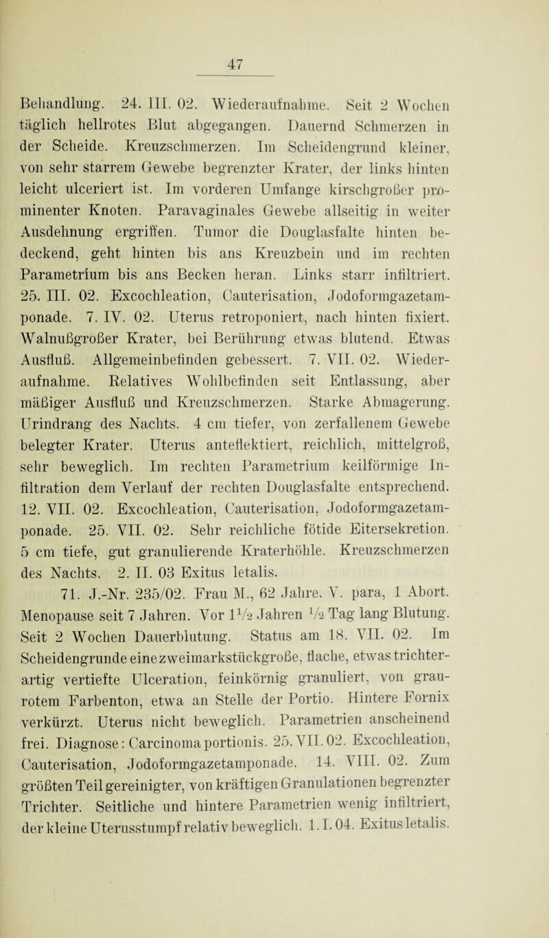 Behandlung. 24. III. 02. Wiederaufnahme. Seit 2 Wochen täglich hellrotes Blut abgegangen. Dauernd Schmerzen in der Scheide. Kreuzschmerzen. Im Scheidengrund kleiner, von sehr starrem Gewebe begrenzter Krater, der links hinten leicht ulceriert ist. Im vorderen Umfange kirschgroßer pro¬ minenter Knoten. Paravaginales Gewebe allseitig in weiter Ausdehnung ergriffen. Tumor die Douglasfalte hinten be¬ deckend, geht hinten bis ans Kreuzbein und im rechten Parametrium bis ans Becken heran. Links starr infiltriert. 25. III. 02. Excochleation, Cauterisation, Jodoformgazetam¬ ponade. 7. IV. 02. Uterus retroponiert, nach hinten fixiert. Walnußgroßer Krater, bei Berührung etwas blutend. Etwas Ausfluß. Allgemeinbefinden gebessert. 7. VII. 02. Wieder¬ aufnahme. Relatives Wohlbefinden seit Entlassung, aber mäßiger Ausfluß und Kreuzschmerzen. Starke Abmagerung. Urindrang des Nachts. 4 cm tiefer, von zerfallenem Gewebe belegter Krater. Uterus anteflektiert, reichlich, mittelgroß, sehr beweglich. Im rechten Parametrium keilförmige In¬ filtration dem Verlauf der rechten Douglasfalte entsprechend. 12. VII. 02. Excochleation, Cauterisation, Jodoformgazetam¬ ponade. 25. VII. 02. Sehr reichliche fötide Eitersekretion. 5 cm tiefe, gut granulierende Kraterhöhle. Kreuzschmerzen des Nachts. 2. II. 03 Exitus letalis. 71. J.-Nr. 235/02. Frau M., 62 Jahre. V. para, 1 Abort. Menopause seit 7 Jahren. Vor IV2 Jahren Vs Tag lang Blutung. Seit 2 Wochen Dauerblutung. Status am 18. VII. 02. Im Scheidengrunde einezweimarkstückgroße, flache, etwas trichter¬ artig vertiefte Ulceration, feinkörnig granuliert, von grau¬ rotem Farbenton, etwa an Stelle der Portio. Hintere Fornix verkürzt. Uterus nicht beweglich. Parametrien anscheinend frei. Diagnose: Carcinomaportionis. 25. VII. 02. Excochleation, Cauterisation, Jodoformgazetamponade. 14. VIII. 02. Zum größten Teil gereinigter, von kräftigen Granulationen begrenzter Trichter. Seitliche und hintere Parametrien wenig infiltriert, der kleine Uterusstumpf relativ beweglich. 1.1.04. Exitus letalis.