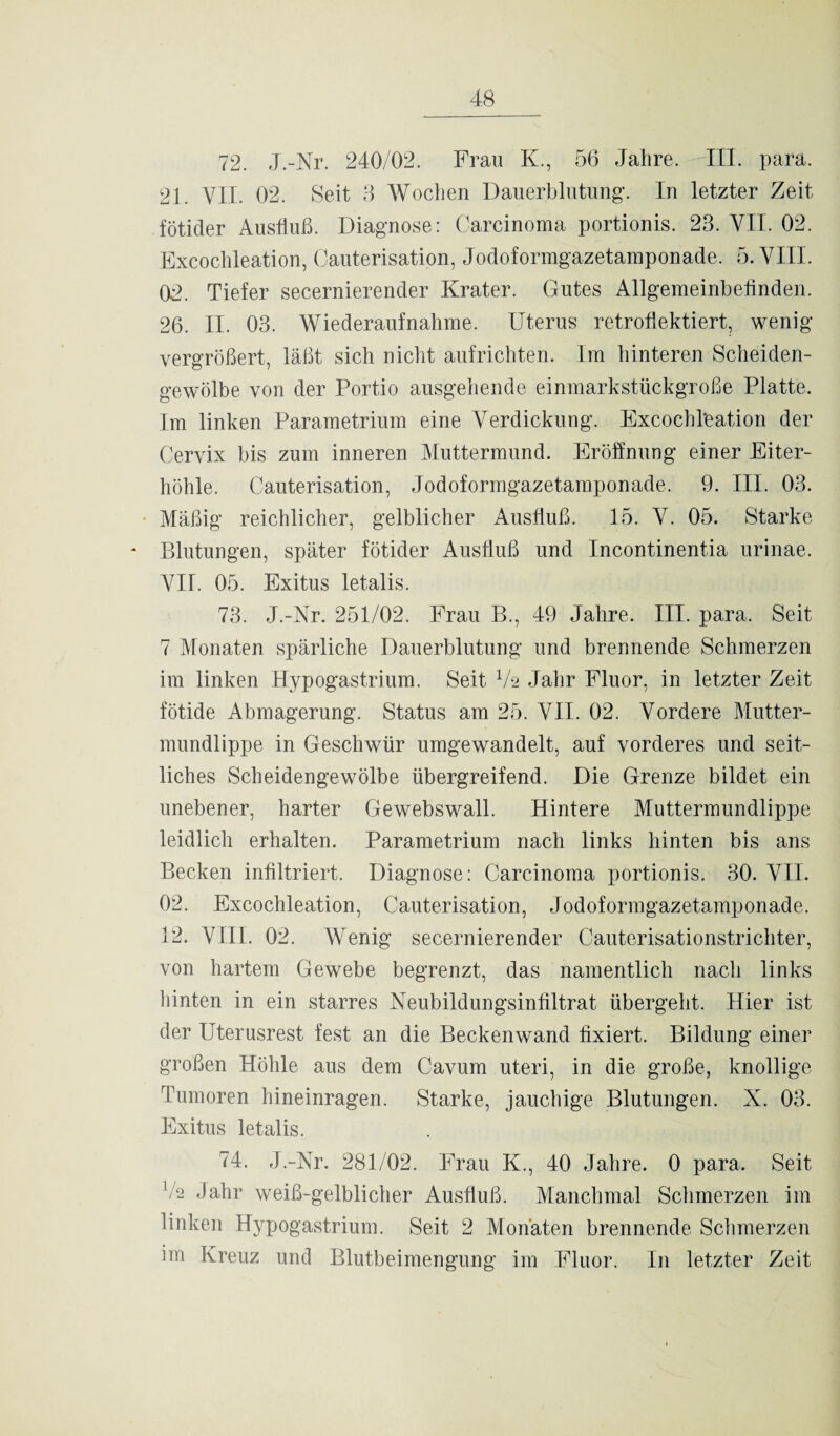 72. J.-Nr. 240/02. Frau K., 56 Jahre. III. para. 21. VII. 02. Seit 3 Wochen Dauerblutung. In letzter Zeit fötider Ausfluß. Diagnose: Carcinoma portionis. 23. VII. 02. Excochleation, Cauterisation, Jodoformgazetamponade. 5. VIII. 02. Tiefer secernierender Krater. Gutes Allgemeinbefinden. 26. II. 03. Wiederaufnahme. Uterus retroflektiert, wenig vergrößert, läßt sich nicht aufrichten. Im hinteren Scheiden¬ gewölbe von der Portio ausgehende einmarkstückgroße Platte. Im linken Parametrium eine Verdickung. Excochleation der Cervix bis zum inneren Muttermund. Eröffnung einer Eiter¬ höhle. Cauterisation, Jodoformgazetamponade. 9. III. 03. Mäßig reichlicher, gelblicher Ausfluß. 15. V. 05. Starke Blutungen, später fötider Ausfluß und Incontinentia urinae. VII. 05. Exitus letalis. 73. J.-Nr. 251/02. Frau B., 49 Jahre. III. para. Seit 7 Monaten spärliche Dauerblutung und brennende Schmerzen im linken Hypogastrium. Seit Va Jahr Fluor, in letzter Zeit fötide Abmagerung. Status am 25. VII. 02. Vordere Mutter¬ mundlippe in Geschwür umgewandelt, auf vorderes und seit¬ liches Scheidengewölbe übergreifend. Die Grenze bildet ein unebener, harter Gewebswall. Hintere Muttermundlippe leidlich erhalten. Parametrium nach links hinten bis ans Becken infiltriert. Diagnose: Carcinoma portionis. 30. VII. 02. Excochleation, Cauterisation, Jodoformgazetamponade. 12. VIII. 02. Wenig secernierender Cauterisationstrichter, von hartem Gewebe begrenzt, das namentlich nach links hinten in ein starres Neubildungsinfiltrat übergeht. Hier ist der Uterusrest fest an die Beckenwand fixiert. Bildung einer großen Höhle aus dem Cavum uteri, in die große, knollige Tumoren hineinragen. Starke, jauchige Blutungen. X. 03. Exitus letalis. 74. J.-Nr. 281/02. Frau K., 40 Jahre. 0 para. Seit ]/2 Jahr weiß-gelblicher Ausfluß. Manchmal Schmerzen im linken Hypogastrium. Seit 2 Monaten brennende Schmerzen im Kreuz und Blutbeimengung im Fluor. In letzter Zeit