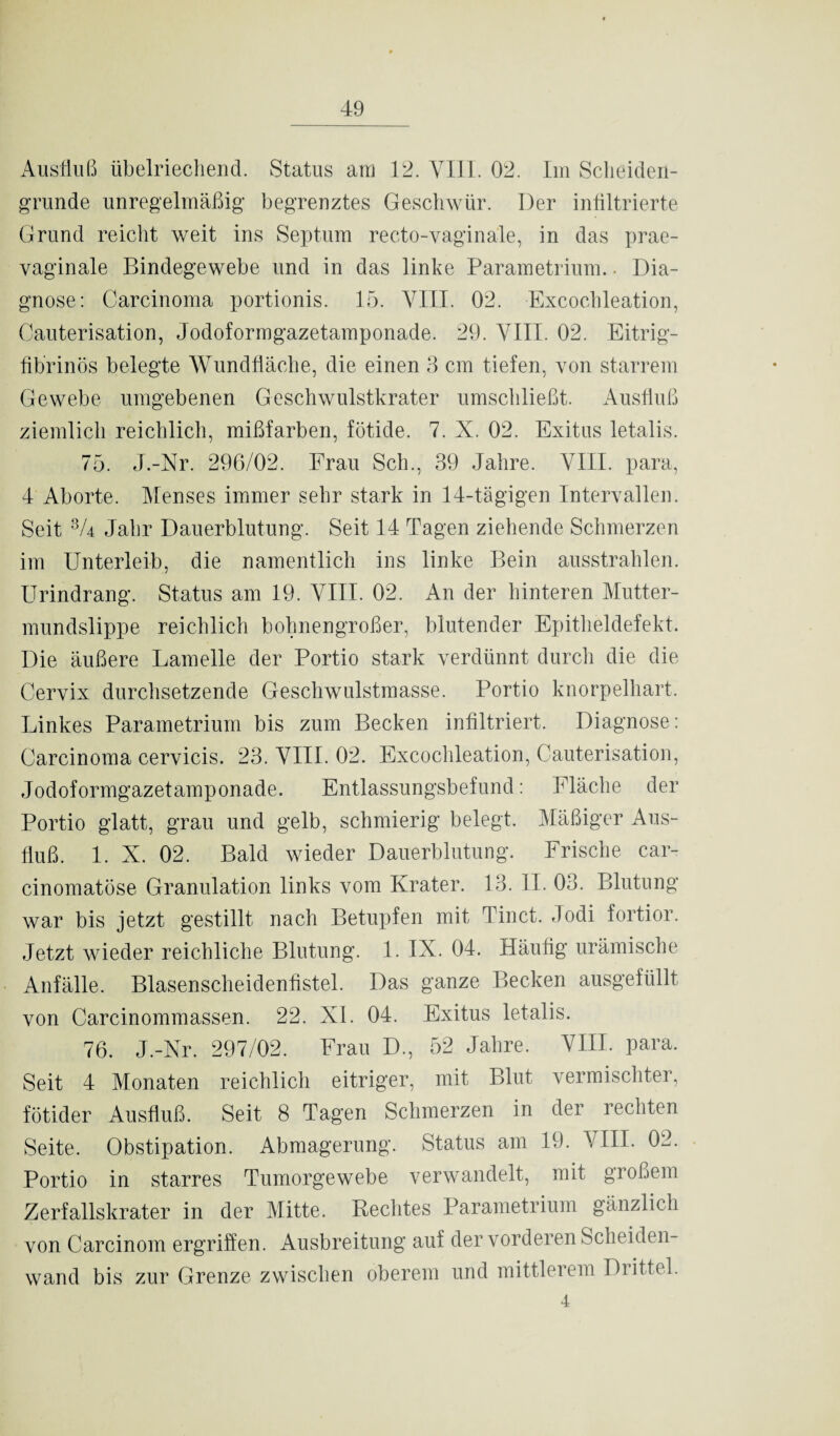 Ausfluß übelriechend. Status am 12. VIII. 02. Im Scheideü- grunde unregelmäßig begrenztes Geschwür. Der infiltrierte Grund reicht weit ins Septum recto-vaginale, in das prae- yaginale Bindegewebe und in das linke Parametrium. ■ Dia¬ gnose: Carcinoma portionis. 15. VIII. 02. Excochleation, Cauterisation, Jodoformgazetamponade. 29. VIII. 02. Eitrig¬ fibrinös belegte Wundfläche, die einen 3 cm tiefen, von starrem Gewebe umgebenen Geschwulstkrater umschließt. Ausfluß ziemlich reichlich, mißfarben, fötide. 7. X. 02. Exitus letalis. 75. J.-Nr. 296/02. Frau Sch., 39 Jahre. VIII. para, 4 Aborte. Menses immer sehr stark in 14-tägigen Intervallen. Seit 8A Jahr Dauerblutung. Seit 14 Tagen ziehende Schmerzen im Unterleib, die namentlich ins linke Bein ausstrahlen. Urindrang. Status am 19. VIII. 02. An der hinteren Mutter¬ mundslippe reichlich bohnengroßer, blutender Epitheldefekt. Die äußere Lamelle der Portio stark verdünnt durch die die Cervix durchsetzende Geschwulstmasse. Portio knorpelhart. Linkes Parametrium bis zum Becken infiltriert. Diagnose: Carcinoma cervicis. 23. VIII. 02. Excochleation, Cauterisation, Jodoformgazetamponade. Entlassungsbefund: Fläche der Portio glatt, grau und gelb, schmierig belegt. Mäßiger Aus¬ fluß. 1. X. 02. Bald wieder Dauerblutung. Frische car- cinomatöse Granulation links vom Krater. 13. II. 03. Blutung war bis jetzt gestillt nach Betupfen mit Tinct. Jodi fortior. Jetzt wieder reichliche Blutung. 1. IX. 04. Häufig urämische Anfälle. Blasenscheidenfistel. Das ganze Becken ausgefüllt von Carcinommassen. 22. XI. 04. Exitus letalis. 76. J.-Nr. 297/02. Frau D., 52 Jahre. VIII. para. Seit 4 Monaten reichlich eitriger, mit Blut vermischter, fötider Ausfluß. Seit 8 Tagen Schmerzen in der rechten Seite. Obstipation. Abmagerung. Status am 19. VIII. 02. Portio in starres Tumorgewebe verwandelt, mit großem Zerfallskrater in der Mitte. Rechtes Parametrium gänzlich von Carcinom ergriffen. Ausbreitung auf der vorderen Scheiden¬ wand bis zur Grenze zwischen oberem und mittlerem Drittel. 4