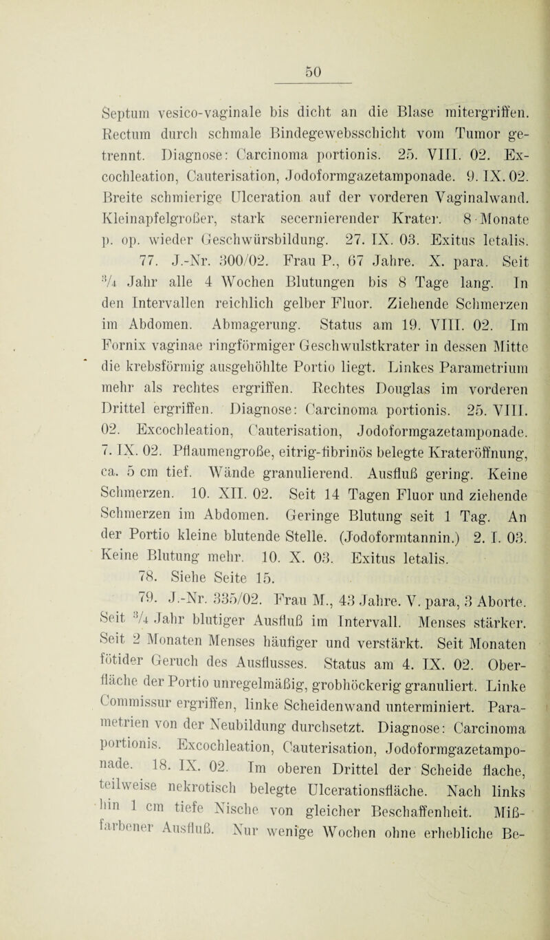 Septum vesico-vaginale bis dicht an die Blase mitergriffen. Rectum durch schmale Bindegewebsschicht vom Tumor ge¬ trennt. Diagnose: Carcinoma portionis. 25. VIII. 02. Ex- cochleation, Cauterisation, Jodoformgazetamponade. 9. IX. 02. Breite schmierige ITlceration auf der vorderen Vaginalwand. Kleinapfelgroßer, stark secernierender Krater. 8-Monate p. op. wieder Geschwürsbildung. 27. IX. 03. Exitus letalis. 77. J.-Nr. 300/02. Frau P., 67 Jahre. X. para, Seit 'V4 Jahr alle 4 Wochen Blutungen bis 8 Tage lang. In den Intervallen reichlich gelber Fluor. Ziehende Schmerzen im Abdomen. Abmagerung. Status am 19. VIII. 02. Im Fornix vaginae ringförmiger Geschwulstkrater in dessen Mitte die krebsförmig ausgeliöhlte Portio liegt. Linkes Parametrium mehr als rechtes ergriffen. Rechtes Douglas im vorderen Drittel ergriffen. Diagnose: Carcinoma portionis. 25. VIII. 02. Excochleation, Cauterisation, Jodoformgazetamponade. 7. IX. 02. Pflaumengroße, eitrig-fibrinös belegte Krateröffnung, ca. 5 cm tief. Wände granulierend. Ausfluß gering. Keine Schmerzen. 10. XII. 02. Seit 14 Tagen Fluor und ziehende Schmerzen im Abdomen. Geringe Blutung seit 1 Tag. An der Portio kleine blutende Stelle. (Jodoformtannin.) 2. I. 03. Keine Blutung mehr. 10. X. 03. Exitus letalis. 78. Siehe Seite 15. 79. J.-Nr. 335/02. Frau M., 43 Jahre. V. para, 3 Aborte, Seit 44 Jahr blutiger Ausfluß im Intervall. Menses stärker. Seit 2 Monaten Menses häutiger und verstärkt. Seit Monaten fötider Geruch des Ausflusses. Status am 4. IX. 02. Ober¬ fläche der Portio unregelmäßig, grobhöckerig granuliert. Linke Gommissur ergriffen, linke Scheiden wand unterminiert. Para- metiien von der Neubildung durchsetzt. Diagnose: Carcinoma portionis. Excochleation, Cauterisation, Jodoformgazetampo¬ nade, 18. IX. 02. Im oberen Drittel der Scheide flache, teilweise nekrotisch belegte Ulcerationsfläche. Nach links !hh 1 cm tiefe Nische von gleicher Beschaffenheit. Miß¬ farbener Ausfluß. Nur wenige Wochen ohne erhebliche Be-