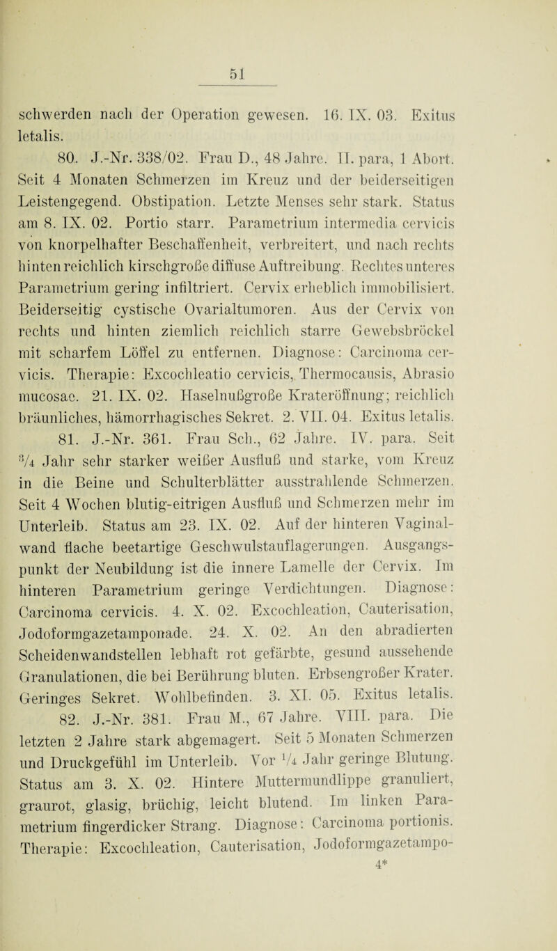 scliwerden nach der Operation gewesen. 16. IX. 03. Exitus letalis. 80. J.-Nr. 338/02. Frau D., 48 Jahre. II. para, 1 Abort. Seit 4 Monaten Schmerzen im Kreuz und der beiderseitigen Leistengegend. Obstipation. Letzte Menses sehr stark. Status am 8. IX. 02. Portio starr. Parametrium intermedia cervicis von knorpelhafter Beschaffenheit, verbreitert, und nach rechts hinten reichlich kirschgroße diffuse Auftreibung. Rechtes unteres Parametrium gering infiltriert. Cervix erheblich immobilisiert. Beiderseitig cystische Ovarialtumoren. Aus der Cervix von rechts und hinten ziemlich reichlich starre Gewebsbrückel mit scharfem Löffel zu entfernen. Diagnose: Carcinoma cer¬ vicis. Therapie: Excochleatio cervicis,.Thermocausis, Abrasio mucosae. 21. IX. 02. Haselnußgroße Krateröffnung; reichlich bräunliches, hämorrhagisches Sekret. 2. VII. 04. Exitus letalis. 81. J.-Nr. 361. Frau Sch., 62 Jahre. IV. para. Seit 3/4 Jahr sehr starker weißer Ausfluß und starke, vom Kreuz in die Beine und Schulterblätter ausstrahlende Schmerzen. Seit 4 Wochen blutig-eitrigen Ausfluß und Schmerzen mehr im Unterleib. Status am 23. IX. 02. Auf der hinteren Vaginal¬ wand flache beetartige Geschwulstauflagerungen. Ausgangs¬ punkt der Neubildung ist die innere Lamelle der Cervix. Im hinteren Parametrium geringe Verdichtungen. Diagnose: Carcinoma cervicis. 4. X. 02. Excochleation, Cauterisation, Jodoformgazetamponade. 24. X. 02. An den abradierten Scheidenwandstellen lebhaft rot gefärbte, gesund aussehende Granulationen, die bei Berührung bluten. Erbsengroßer Krater. Geringes Sekret. Wohlbefinden. 3. XI. 05. Exitus letalis. 82. J.-Nr. 381. Frau M., 67 Jahre. VIII. para. Die letzten 2 Jahre stark abgemagert. Seit 5 Monaten Schmerzen und Druckgefühl im Unterleib. Vor lk Jahr geringe Blutung. Status am 3. X. 02. Hintere Muttermundlippe granulieit, graurot, glasig, brüchig, leicht blutend. Im linken Para¬ metrium fingerdicker Strang. Diagnose: Carcinoma poitionis. Therapie: Excochleation, Cauterisation, Jodoformgazetampo- 4*