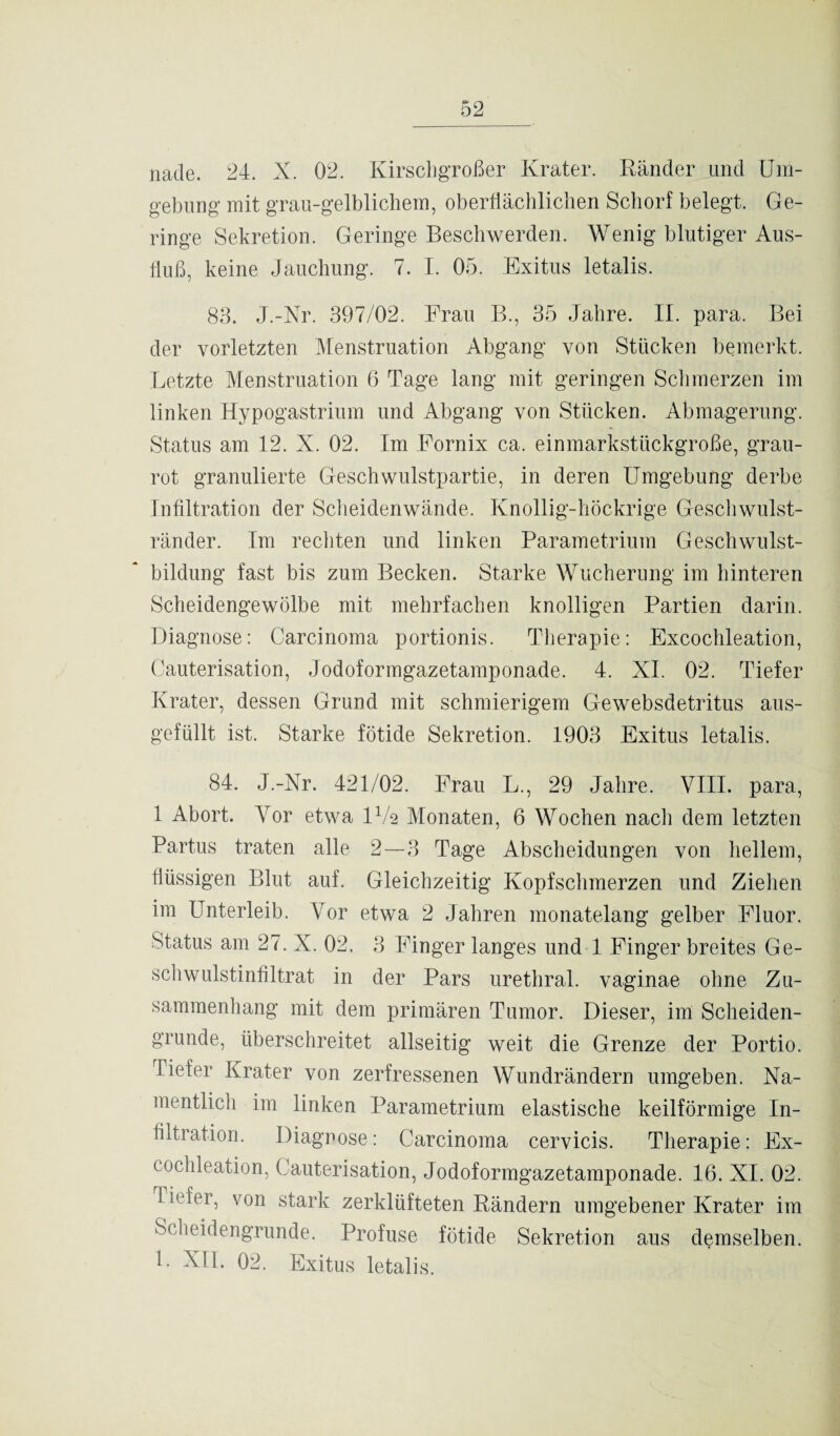 nacle. 24. X. 02. Kirschgroßer Krater. Ränder und Um¬ gebung mit grau-gelblichem, oberflächlichen Schorf belegt. Ge¬ ringe Sekretion. Geringe Beschwerden. Wenig blutiger Aus¬ fluß, keine Jauchung. 7. I. 05. Exitus letalis. 83. J.-Nr. 397/02. Frau B., 35 Jahre. II. para. Bei der vorletzten Menstruation Abgang von Stücken bemerkt. Letzte Menstruation 6 Tage lang mit geringen Schmerzen im linken Hypogastrium und Abgang von Stücken. Abmagerung. Status am 12. X. 02. Im Fornix ca. einmarkstückgroße, grau- rot granulierte Geschwulstpartie, in deren Umgebung derbe Infiltration der Scheidenwände. Knollig-höckrige Geschwulst¬ ränder. Im rechten und linken Parametrium Geschwulst¬ bildung fast bis zum Becken. Starke Wucherung im hinteren Scheidengewölbe mit mehrfachen knolligen Partien darin. Diagnose: Carcinoma portionis. Therapie: Excochleation, Cauterisation, Jodoformgazetamponade. 4. XI. 02. Tiefer Krater, dessen Grund mit schmierigem Gewebsdetritus aus¬ gefüllt ist. Starke fötide Sekretion. 1903 Exitus letalis. 84. J.-Nr. 421/02. Frau L., 29 Jahre. VIII. para, 1 Abort. Vor etwa IV2 Monaten, 6 Wochen nach dem letzten Partus traten alle 2—3 Tage Abscheidungen von hellem, flüssigen Blut auf. Gleichzeitig Kopfschmerzen und Ziehen im Unterleib. Vor etwa 2 Jahren monatelang gelber Fluor. Status am 27. X. 02. 3 Finger langes und 1 Finger breites Ge¬ schwulstinfiltrat in der Pars urethral, vaginae ohne Zu¬ sammenhang mit dem primären Tumor. Dieser, im Scheiden¬ grunde, überschreitet allseitig weit die Grenze der Portio. Tiefer Krater von zerfressenen Wundrändern umgeben. Na¬ mentlich im linken Parametrium elastische keilförmige In¬ filtration. Diagnose: Carcinoma cervicis. Therapie: Ex¬ cochleation, Cauterisation, Jodoformgazetamponade. 16. XI. 02. liefen, von stark zerklüfteten Rändern umgebener Krater im Scheidengrunde. Profuse fötide Sekretion aus demselben. L XII. 02. Exitus letalis.
