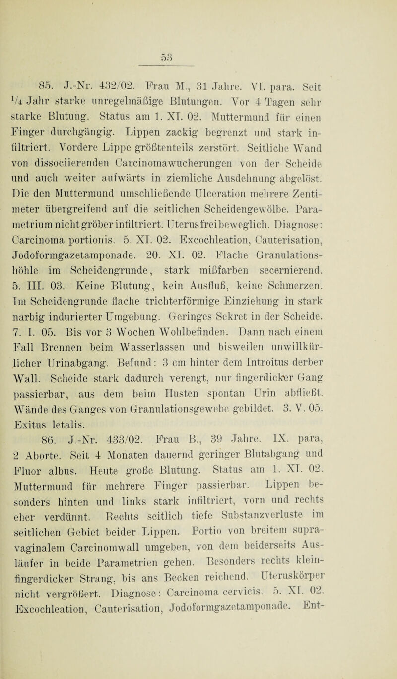 V4 Jahr starke unregelmäßige Blutungen. Vor 4 Tagen sehr starke Blutung. Status am 1. XI. 02. Muttermund für einen Finger durchgängig. Lippen zackig begrenzt und stark in¬ filtriert. Vordere Lippe größtenteils zerstört. Seitliche Wand von dissociierenden Carcinomawucherungen von der Scheide und auch weiter aufwärts in ziemliche Ausdehnung abgelöst. Die den Muttermund umschließende Ulceration mehrere Zenti¬ meter übergreifend auf die seitlichen Scheidengewölbe. Para- metrium nicht gröber infiltriert. Uterusfrei beweglich. Diagnose: Carcinoma portionis. 5. XI. 02. Excochleation, Cauterisation, Jodoformgazetamponade. 20. XI. 02. Flache Granulations¬ höhle im Scheidengrunde, stark mißfarben secernierend. 5. III. 03. Keine Blutung, kein Ausfluß, keine Schmerzen. Im Scheidengrunde flache trichterförmige Einziehung in stark narbig indurierter Umgebung. Geringes Sekret in der Scheide. 7. I. 05. Bis vor 3 Wochen Wohlbefinden. Dann nach einem Fall Brennen beim Wasserlassen und bisweilen unwillkür¬ licher Urinabgang. Befund: 3 cm hinter dem Introitus derber Wall. Scheide stark dadurch verengt, nur fingerdicker Gang- passierbar, aus dem beim Husten spontan Urin abfließt. Wände des Ganges von Granulationsgewebe gebildet. 3. V. 05. Exitus letalis. 86. J.-Nr. 433/02. Frau B., 39 Jahre. IX. para, 2 Aborte. Seit 4 Monaten dauernd geringer Blutabgang und Fluor albus. Heute große Blutung. Status am 1. XI. 02. Muttermund für mehrere Finger passierbar. Lippen be¬ sonders hinten und links stark infiltriert, vorn und rechts eher verdünnt. Rechts seitlich tiefe Substanzverluste im seitlichen Gebiet beider Lippen. Portio von breitem supra¬ vaginalem Carcinomwall umgeben, von dem beiderseits Aus¬ läufer in beide Parametrien gehen. Besonders rechts klein- fingerdicker Strang, bis ans Becken reichend. Uteruskörper nicht vergrößert. Diagnose: Carcinoma cervicis. o. XI. 02. Excochleation, Cauterisation, Jodoformgazetamponade. Ent-