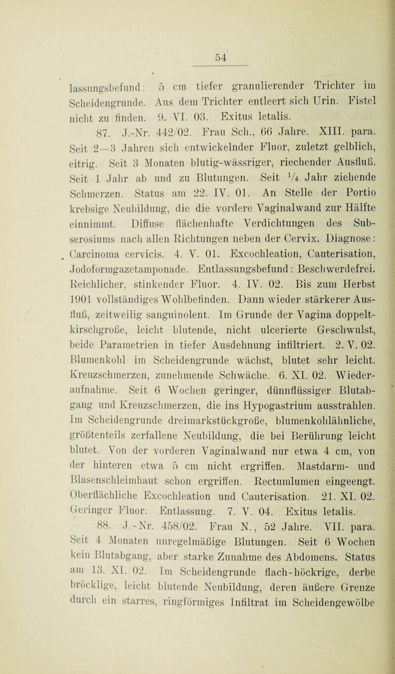 lassungsbefund: 5 cm tiefer granulierender Trichter im Scheidengrunde. Aus dem Trichter entleert sich Urin. Fistel nicht zu finden. 9. VI. 03. Exitus letalis. 87. J.-Nr. 442/02. Frau Sch., 66 Jahre. XIII. para. Seit 2—3 Jahren sich entwickelnder Fluor, zuletzt gelblich, eitrig. Seit 3 Monaten blutig-wässriger, riechender Ausfluß. Seit 1 Jahr ab und zu Blutungen. Seit 1U Jahr ziehende Schmerzen. Status am 22. IV. 01. An Stelle der Portio krebsige Neubildung, die die vordere Vaginalwand zur Hälfte einnimmt. Diffuse flächenhafte Verdichtungen des Sub- serosiums nach allen Richtungen neben der Cervix. Diagnose: Carcinoma cervicis. 4. V. 01. Excochleation, Cauterisation, Jodoformgazetamponade. Entlassungsbefund: Beschwerdefrei. Reichlicher, stinkender Fluor. 4. IV. 02. Bis zum Herbst 1901 vollständiges Wohlbefinden. Dann wieder stärkerer Aus¬ fluß, zeitweilig sanguinolent. Im Grunde der Vagina doppelt- kirschgroße, leicht blutende, nicht ulcerierte Geschwulst, beide Parametrien in tiefer Ausdehnung infiltriert. 2. V. 02. Blumenkohl im Scheidengrunde wächst, blutet sehr leicht. Kreuzschmerzen, zunehmende Schwäche. 6. XI. 02. Wieder¬ aufnahme. Seit 6 Wochen geringer, dünnflüssiger Blutab¬ gang und Kreuzschmerzen, die ins Hypogastrium ausstrahlen. Im Scheidengrunde dreimarkstückgroße, blumenkohlähnliche, größtenteils zerfallene Neubildung, die bei Berührung leicht blutet. Von der vorderen Vaginalwand nur etwa 4 cm, von der hinteren etwa 5 cm nicht ergriffen. Mastdarm- und Blasenschleimhaut schon ergriffen. Rectumlumen eingeengt. Oberflächliche Excochleation und Cauterisation. 21. XL 02. Geringer Fluor. Entlassung. 7. V. 04. Exitus letalis. 88. J.-Nr. 458/02. Frau N., 52 Jahre. VII. para. Seit 4 Monaten unregelmäßige Blutungen. Seit 6 Wochen kein Blutabgang, aber starke Zunahme des Abdomens. Status am 13. XI. 02. Im Scheidengrunde flach-hückrige, derbe bröcklige, leicht blutende Neubildung, deren äußere Grenze durch ein starres, ringförmiges Infiltrat im Scheidengewölbe