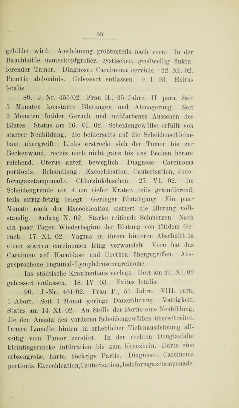 gebildet wird. Ausdehnung größtenteils nach vorn. In der Bauchhöhle mannskopfgroßer, cystischer, großwellig fluktu¬ ierender Tumor. Diagnose: Carcinoma cervicis. 22. XL 02. Punctio abdominis. Gebessert entlassen. 9. I. 03. Exitus letalis. 89. J.-Xr. 455/02. Frau H., 35 Jahre. II. para. Seit 5 Monaten konstante Blutungen und Abmagerung. Seit 3 Monaten fötider Geruch und mißfarbenes Aussehen des Blutes. Status am 16. YI. 02. Scheidengewölbe erfüllt von starrer Neubildung, die beiderseits auf die Scheidenschleim¬ haut übergreift. Links erstreckt sich der Tumor bis zur Beckenwand, rechts noch nicht ganz bis ans Becken heran¬ reichend. Uterus antefl. beweglich. Diagnose: Carcinoma portionis. Behandlung: Excochleation, Cauterisation, Jodo¬ formgazetamponade. Chlorzinkduschen. 27. VI. 02. Im Scheidengrunde ein 4 cm tiefer Krater, teils granulierend, teils eitrig-fetzig belegt. Geringer Blutabgang. Ein paar Monate nach der Excochleation sistiert die Blutung voll¬ ständig. Anfang X. 02. Starke reißende Schmerzen. Nach ein paar Tagen Wiederbeginn der Blutung von fötidem Ge¬ ruch. 17. XL 02. Vagina in ihrem hinteren Abschnitt in einen starren carcinomen Ring verwandelt. Vorn hat das Carcinom auf Harnblase und Urethra übergegriffen. Aus¬ gesprochene Inguinal-Lymphdrüsencarcinome. Ins städtische Krankenhaus verlegt. Dort am 24. XL 02 gebessert entlassen. 18. IV. 03. Exitus letalis. 90. J.-Nr. 461/02. Frau P., 51 Jahre. VIII. para, 1 Abort. Seit 1 Monat geringe Dauerblutung. Mattigkeit. Status am 14. XI. 02. An Stelle der Portio eine Neubildung, die den Ansatz des vorderen Scheidengewölbes überschreitet. Innere Lamelle hinten in erheblicher Tiefenausdehnung all¬ seitig vom Tumor zerstört. In der rechten Douglasfalte kleinfingerdicke Infiltration bis zum Kreuzbein. Darin eine erbsengroße, harte, höckrige Partie. Diagnose: Carcinoma portionis. Excochleation,Cauterisation, Jodoformgazetamponade.