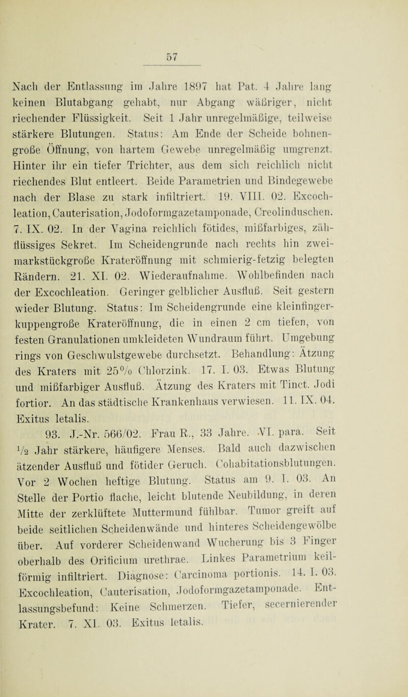 Nach der Entlassung im Jahre 1897 hat Pat. 4 Jahre lan; keinen Blutabgang gehabt, nur Abgang wäßriger, nicht riechender Flüssigkeit. Seit 1 Jahr unregelmäßige, teilweise stärkere Blutungen. Status: Am Ende der Scheide bohnen¬ große Öffnung, von hartem Gewebe unregelmäßig umgrenzt. Hinter ihr ein tiefer Trichter, aus dem sicli reichlich nicht riechendes Blut entleert. Beide Parametrien und Bindegewebe nach der Blase zu stark infiltriert. 19. VIII. 02. Excoch- leation, Cauterisation, Jodoformgazetamponade, Creolinduschen. 7. IX. 02. In der Vagina reichlich fötides, mißfarbiges, zäh¬ flüssiges Sekret. Im Scheidengrunde nach rechts hin zwei¬ markstückgroße Krateröffnung mit schmierig-fetzig belegten Rändern. 21. XI. 02. Wiederaufnahme. Wohlbefinden nach der Excochleation. Geringer gelblicher Ausfluß. Seit gestern wieder Blutung. Status: Im Scheidengrunde eine kleinfinger¬ kuppengroße Krateröffnung, die in einen 2 cm tiefen, von festen Granulationen umkleideten Wundraum führt. Umgebung rings von Geschwulstgewebe durchsetzt. Behandlung: Ätzung des Kraters mit 25% Chlorzink. 17. I. 03. Etwas Blutung und mißfarbiger Ausfluß. Ätzung des Kraters mit I inet. Jodi fortior. An das städtische Krankenhaus verwiesen. 11. IX. 04. Exitus letalis. 93. J.-Nr. 566/02. Frau R., 33 Jahre. VI. para. Seit V2 Jahr stärkere, häufigere Menses. Bald auch dazwischen ätzender Ausfluß und fötlder Geruch. Cohabitationsblutungen. Vor 2 Wochen heftige Blutung. Status am 9. I. 03. An Stelle der Portio flache, leicht blutende Neubildung, in deren Mitte der zerklüftete Muttermund fühlbar. Tumor greift auf beide seitlichen Scheidenwände und hinteres Scheidengewölbe über. Auf vorderer Scheidenwand Wucherung bis 3 Finger oberhalb des Orificium urethrae. Linkes Parametrium keil¬ förmig infiltriert. Diagnose: Carcinoma portionis. 14. I. 03. Excochleation, Cauterisation, Jodoformgazetamponade. Ent¬ lassungsbefund: Keine Schmerzen. Tiefer, secernieiendu Krater. 7. XL 03. Exitus letalis.