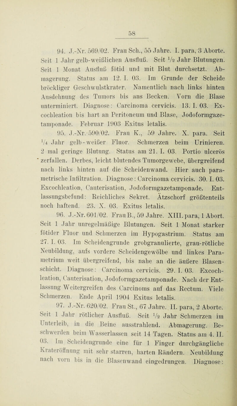 94. J.-Nr. 569/02. Frau Scli., 55 Jahre. I. para, 3 Aborte. Seit 1 Jahr gelb-weißlichen Ausfluß. Seit lk Jahr Blutungen. Seit 1 Monat Ausfluß fötid und mit Blut durchsetzt. Ab¬ magerung. Status am 12. I. 03. Im Grunde der Scheide bröckliger Geschwulstkrater. Namentlich nach links hinten Ausdehnung des Tumors bis ans Becken. Vorn die Blase unterminiert. Diagnose: Carcinoma cervicis. 13. I. 03. Ex- cocbleation bis hart an Peritoneum und Blase, Jodoformgaze¬ tamponade. Februar 1903 Exitus letalis. 95. J.-Nr. 590/02. Frau K., 59 Jahre. X. para. Seit V4 Jahr gelb-weißer Fluor. Schmerzen beim Urinieren. 2 mal geringe Blutung. Status am 21. I. 03. Portio ulcerös zerfallen. Derbes, leicht blutendes Tumorgewebe, übergreifend nach links hinten auf die Scheidenwand. Hier auch para¬ metrische Infiltration. Diagnose: Carcinoma cervicis. 30.1. 03. Excochleation, Cauterisation, Jodoformgazetamponade. Ent¬ lassungsbefund: Reichliches Sekret. Ätzschorf größtenteils noch haftend. 23. X. 03. Exitus letalis. 96. J.-Nr. 601/02. Frau B., 59 Jahre. XIII. para, 1 Abort. Seit 1 Jahr unregelmäßige Blutungen. Seit 1 Monat starker fötider Fluor und Schmerzen im Hypogastrium. Status am 27. I. 03. Im Scheidengrunde grobgranulierte, grau-rötliche Neubildung, aufs vordere Scheidengewölbe und linkes Para- metrium weit übergreifend, bis nahe an die äußere Blasen¬ schicht. Diagnose: Carcinoma cervicis. 29. I. 03. Excoch¬ leation, Cauterisation, Jodoformgazetamponade. Nach der Ent¬ lassung Weitergreifen des Carcinoms auf das Rectum. Viele Schmerzen. Ende April 1904 Exitus letalis. 97. J.-Nr. 620/02. Frau St., 67 Jahre. II. para, 2 Aborte. Seit 1 Jahr rötlicher Ausfluß. Seit V2 Jahr Schmerzen im Unterleib, in die Beine ausstrahlend. Abmagerung. Be¬ schwerden beim Wasserlassen seit 14 Tagen. Status am 4. II. Oo. Im Scheidengrunde eine für 1 Finger durchgängliche Krateröffnung mit sehr starren, harten Rändern. Neubildung nach vorn bis in die Blasenwand eingedrungen. Diagnose: