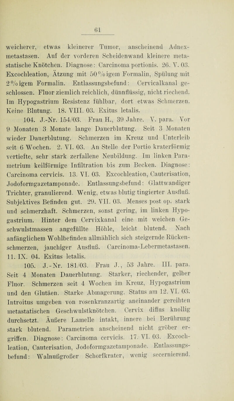 weicherer, etwas kleinerer Tumor, anscheinend Adnex¬ metastasen. Auf der vorderen Scheidenwand kleinere meta- statische Knötchen. Diagnose: Carcinoma portionis. 26. Y. 03. Excoclileation, Ätzung mit 50%igem Formalin, Spülung mit 2%igem Formalin. Entlassungsbefund: Cervicalkanal ge¬ schlossen. Fluor ziemlich reichlich, dünnflüssig, nicht riechend. Im Hypogastrium Resistenz fühlbar, dort etwas Schmerzen. Keine Blutung. 18. VIII. 03. Exitus letalis. 104. J.-Nr. 154/03. Frau H., 39 Jahre. Y. para. Vor 9 Monaten 3 Monate lange Dauerblutung. Seit 3 Monaten wieder Dauerblutung. Schmerzen im Kreuz und Unterleib seit 6 Wochen. 2. VI. 03. An Stelle der Portio kraterförmig vertiefte, sehr stark zerfallene Neubildung. Im linken Para- metrium keilförmige Infiltration bis zum Becken. Diagnose: Carcinoma cervicis. 13. YI. 03. Excochleation, Cauterisation, Jodoformgazetamponade. Entlassungsbefund: Glattwandiger Trichter, granulierend. Wenig, etwas blutig fingierter Ausfluß. Subjektives Befinden gut. 29. VII. 03. Menses post op. stark und schmerzhaft. Schmerzen, sonst gering, im linken Hypo¬ gastrium. Hinter dem Cervixkanal eine mit weichen Ge¬ schwulstmassen angefüllte Höhle, leicht blutend. Nach anfänglichem Wohlbefinden allmählich sich steigernde Rücken¬ schmerzen, jauchiger Ausfluß. Carcinoma-Lebermetastasen. 11. IX. 04. Exitus letalis. 105. J.-Nr. 181/03. Frau J., 53 Jahre. III. para. Seit 4 Monaten Dauerblutung. Starker, riechender, gelber Fluor. Schmerzen seit 4 Wochen im Kreuz, Hypogastrium und den Glutäen. Starke Abmagerung. Status am 12. YI. 03. Introitus umgeben von rosenkranzartig aneinander gereihten metastatischen Geschwulstknötchen. Cervix diffus knollig durchsetzt. Äußere Lamelle intakt, innere bei Berührung stark blutend. Parametrien anscheinend nicht gröber er¬ griffen. Diagnose: Carcinoma cervicis. 17. VI. 03. Excoch¬ leation, Cauterisation, Jodoformgazetamponade. Entlassungs¬ befund: Walnußgroßer Schorfkrater, wenig secernierend.