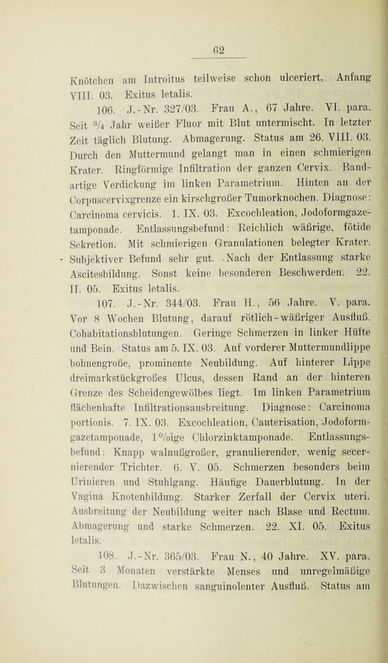 Knötchen am Introitus teilweise schon ulceriert. Anfang VIIL 03. Exitus letalis. 106. J.-Nr. 327/03. Frau A., 67 Jahre. VI. para. Seit 3A Jahr weißer Fluor mit Blut untermischt. In letzter Zeit täglich Blutung. Abmagerung. Status am 26. VIII. 03. Durch den Muttermund gelangt man in einen schmierigen Krater. Ringförmige Infiltration der ganzen Cervix. Band¬ artige Verdickung im linken Parametrium. Hinten an der Corpuscervixgrenze ein kirschgroßer Tumorknochen. Diagnose: Carcinoma cervicis. 1. IX. 03. Excochleation, Jodoformgaze¬ tamponade. Entlassungsbefund: Reichlich wäßrige, fötide Sekretion. Mit schmierigen Granulationen belegter Krater. * Subjektiver Befund sehr gut. -Nach der Entlassung starke Ascitesbildung. Sonst keine besonderen Beschwerden. 22. II. 05. Exitus letalis. 107. J.-Nr. 344/03. Frau H., 56 Jahre. V. para. Vor 8 Wochen Blutung, darauf rötlich-wäßriger Ausfluß. Cohabitationsblutungen. Geringe Schmerzen in linker Hüfte und Bein. Status am 5. IX. 03. Auf vorderer Muttermundlippe bohnengroße, prominente Neubildung. Auf hinterer Lippe dreimarkstückgroßes Ulcus, dessen Rand an der hinteren Grenze des Scheidengewölbes liegt. Im linken Parametrium flächenhafte Infiltrationsausbreitung. Diagnose: Carcinoma portionis. 7. IX. 03. Excochleation, Cauterisation, Jodoform¬ gazetamponade, 1 %ige Chlorzinktamponade. Entlassungs¬ befund : Knapp walnußgroßer, granulierender, wenig secer- nierender Trichter. 6. V. 05. Schmerzen besonders beim Urinieren und Stuhlgang. Häufige Dauerblutung. In der Vagina Knotenbildung. Starker Zerfall der Cervix uteri. Ausbreitung der Neubildung weiter nach Blase und Rectum. Abmagerung und starke Schmerzen. 22. XI. 05. Exitus letalis. 108. J.-Nr. 365/03. Frau N., 40 Jahre. XV. para. Seit 3 Monaten verstärkte Menses und unregelmäßige Blutungen. Dazwischen sanguinolenter Ausfluß. Status am