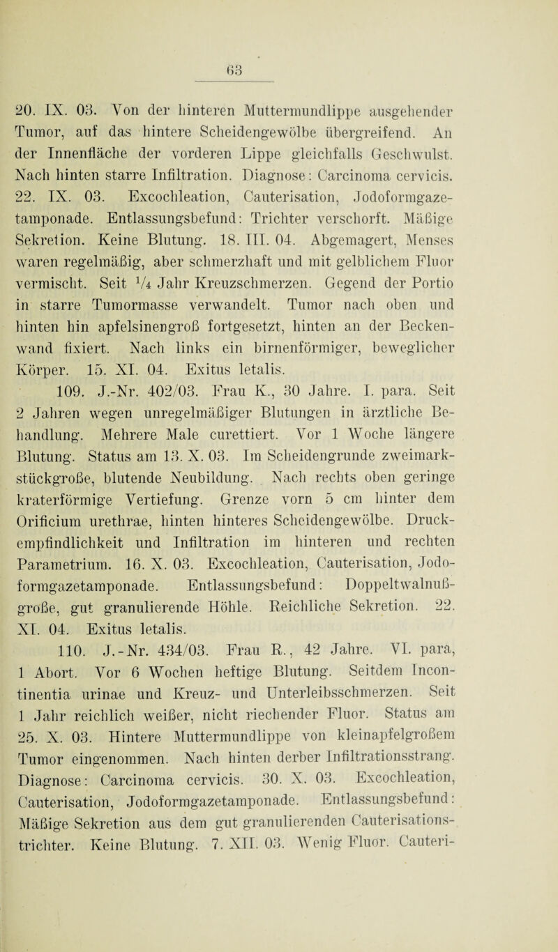 Tumor, auf das hintere Scheidengewölbe übergreifend. An der Innenfläche der vorderen Lippe gleichfalls Geschwulst. Nach hinten starre Infiltration. Diagnose: Carcinoma cervicis. 22. IX. 03. Excoclileation, Cauterisation, Jodoformgaze¬ tamponade. Entlassungsbefund: Trichter verschorft. Mäßige Sekretion. Keine Blutung. 18. III. 04. Abgemagert, Menses waren regelmäßig, aber schmerzhaft und mit gelblichem Fluor vermischt. Seit 1U Jahr Kreuzschmerzen. Gegend der Portio in starre Tumormasse verwandelt. Tumor nach oben und hinten hin apfelsinengroß fortgesetzt, hinten an der Becken¬ wand fixiert. Nach links ein birnenförmiger, beweglicher Körper. 15. XI. 04. Exitus letalis. 109. J.-Nr. 402/03. Frau K., 30 Jahre. I. para. Seit 2 Jahren wegen unregelmäßiger Blutungen in ärztliche Be¬ handlung. Mehrere Male curettiert. Vor 1 Woche längere Blutung. Status am 13. X. 03. Im Scheidengrunde zweimark¬ stückgroße, blutende Neubildung. Nach rechts oben geringe kraterförmige Vertiefung. Grenze vorn 5 cm hinter dem Orificium urethrae, hinten hinteres Scheidengewölbe. Druck¬ empfindlichkeit und Infiltration im hinteren und rechten Parametrium. 16. X. 03. Excoclileation, Cauterisation, Jodo¬ formgazetamponade. Entlassungsbefund: Doppeltwalnuß¬ große, gut granulierende Höhle. Reichliche Sekretion. 22. XI. 04. Exitus letalis. 110. J.-Nr. 434/03. Frau R., 42 Jahre. VI. para, 1 Abort. Vor 6 Wochen heftige Blutung. Seitdem Incon¬ tinentia urinae und Kreuz- und Unterleibsschmerzen. Seit 1 Jahr reichlich weißer, nicht riechender Fluor. Status am 25. X. 03. Hintere Muttermundlippe von kleinapfelgroßem Tumor eingenommen. Nach hinten derber Infiltrationsstrang. Diagnose: Carcinoma cervicis. 30. X. 03. Excoclileation, Cauterisation, Jodoformgazetamponade. Entlassungsbefund: Mäßige Sekretion aus dem gut granulierenden Cauterisations¬ trichter. Keine Blutung. 7. XII. 03. Wenig Fluor. Cauteri-