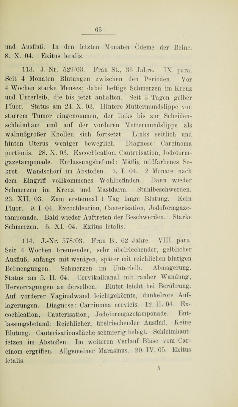 und Ausfluß. In den letzten Monaten Ödeme der Beine, 8. X. 04. Exitus letalis. 113. J.-Nr. 529/03. Frau St., 36 Jahre. IX. para. Seit 4 Monaten Blutungen zwischen den Perioden. Vor 4 Wochen starke Menses; dabei heftige Schmerzen im Kreuz und Unterleib, die bis jetzt anhalten. Seit 3 Tagen gelber Fluor. Status am 24. X. 03. Hintere Muttermundslippe von starrem Tumor eingenommen, der links bis zur Scheiden¬ schleimhaut und auf der vorderen Muttermundslippe als walnußgroßer Knollen sich fortsetzt. Links seitlich und hinten Uterus weniger beweglich. Diagnose: Carcinoma portionis. 28. X. 03. Excochleation, Cauterisation, Jodoform¬ gazetamponade. Entlassungsbefund: Mäßig mißfarbenes Se¬ kret. Wandschorf im Abstoßen. 7. I. 04. 2 Monate nach dem Eingriff vollkommenes Wohlbefinden. Dann wieder Schmerzen im Kreuz und Mastdarm. Stuhlbeschwerden. 23. XII. 03. Zum erstenmal 1 Tag lange Blutung. Kein Fluor. 9. I. 04. Excochleation, Cauterisation, Jodoformgaze¬ tamponade. Bald wieder Auftreten der Beschwerden. Starke Schmerzen. 6. XI. 04. Exitus letalis. 114. J.-Nr. 578/03. Frau B., 62 Jahre. VIII. para. Seit 4 Wochen brennender, sehr übelriechender, gelblicher Ausfluß, anfangs mit wenigen, später mit reichlichen blutigen Beimengungen. Schmerzen im Unterleib. Abmagerung. Status am 5. II. 04. Cervikalkanal mit rauher Wandung; Hervorragungen an derselben. Blutet leicht bei Berührung. Auf vorderer Vaginal wand leichtgekörnte, dunkelrote Auf¬ lagerungen. Diagnose: Carcinoma cervicis. 12. II. 04. Ex¬ cochleation, Cauterisation, Jodoformgazetamponade. Ent¬ lassungsbefund: Reichlicher, übelriechender Ausfluß. Keine Blutung. Cauterisationsfläche schmierig belegt. Schleimhaut¬ fetzen im Abstoßen. Im weiteren Verlauf Blase vom Car- cinom ergriffen. Allgemeiner Marasmus. 20. IV. 05. Exitus letalis. o