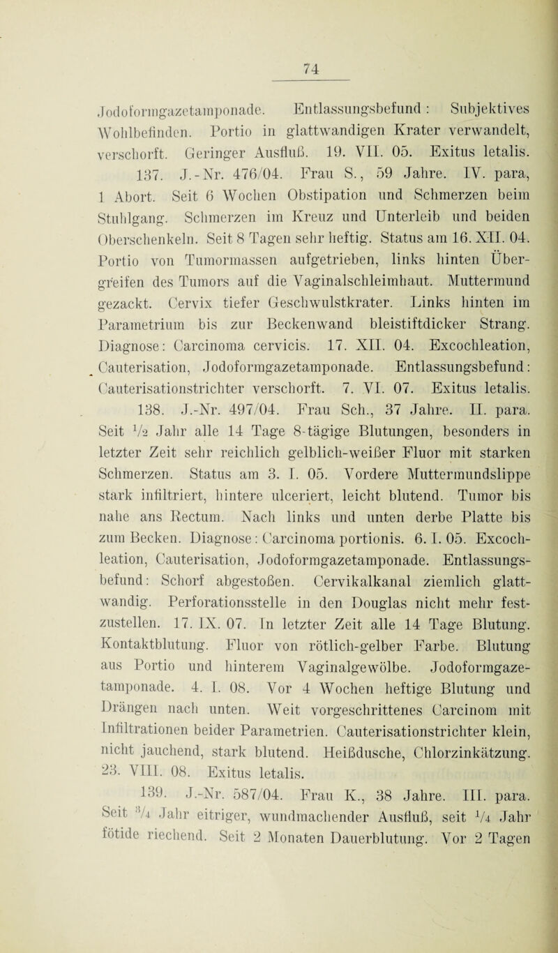 Jodoformgazetamponade. Entlassungsbefund : Subjektives Wohlbefinden. Portio in glattwandigen Krater verwandelt, verschorft. Geringer Ausfluß. 19. VII. 05. Exitus letalis. 137. J.-Nr. 476/04. Frau S., 59 Jahre. IV. para, 1 Abort. Seit 6 Wochen Obstipation und Schmerzen beim Stuhlgang. Schmerzen im Kreuz und Unterleib und beiden Oberschenkeln. Seit 8 Tagen sehr heftig. Status am 16. XII. 04. Portio von Tumormassen aufgetrieben, links hinten Über¬ greifen des Tumors auf die Vaginalschleimhaut. Muttermund gezackt. Cervix tiefer Geschwulstkrater. Links hinten im Parametrium bis zur Beckenwand bleistiftdicker Strang. Diagnose: Carcinoma cervicis. 17. XII. 04. Excochleation, Cauterisation, Jodoformgazetamponade. Entlassungsbefund: Cauterisationstrichter verschorft. 7. VI. 07. Exitus letalis. 138. J.-Nr. 497/04. Frau Sch., 37 Jahre. II. para. Seit V2 Jahr alle 14 Tage 8-tägige Blutungen, besonders in letzter Zeit sehr reichlich gelblich-weißer Fluor mit starken Schmerzen. Status am 3. I. 05. Vordere Muttermundslippe stark infiltriert, hintere ulceriert, leicht blutend. Tumor bis nahe ans Kectum. Nach links und unten derbe Platte bis zum Becken. Diagnose : Carcinoma portionis. 6.1. 05. Excoch¬ leation, Cauterisation, Jodoformgazetamponade. Entlassungs¬ befund: Schorf abgestoßen. Cervikalkanal ziemlich glatt- wandig. Perforationsstelle in den Douglas nicht mehr fest¬ zustellen. 17. IX. 07. In letzter Zeit alle 14 Tage Blutung. Kontaktblutung. Fluor von rötlich-gelber Farbe. Blutung aus Portio und hinterem Vaginalgewölbe. Jodoformgaze¬ tamponade. 4. I. 08. Vor 4 Wochen heftige Blutung und Drängen nach unten. Weit vorgeschrittenes Carcinom mit Infiltrationen beider Parametrien. Cauterisationstrichter klein, nicht jauchend, stark blutend. Heißdusche, Chlorzinkätzung. 23. VIII. 08. Exitus letalis. 139. J.-Nr. 587/04. Frau K., 38 Jahre. III. para. Seit “/4 Jahr eitriger, wundmachender Ausfluß, seit Vr Jahr fötide riechend. Seit 2 Monaten Dauerblutung. Vor 2 Tagen