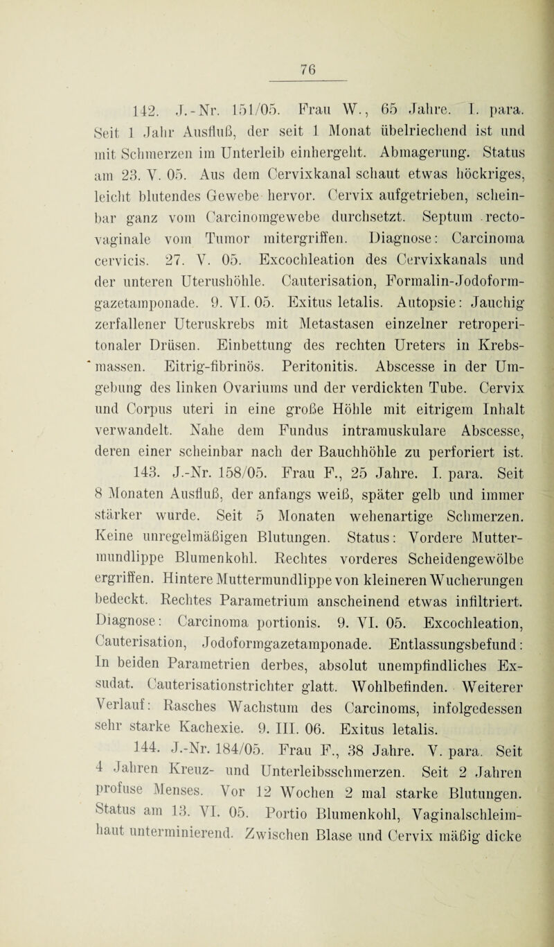 142. J.-Nr. 151/05. Frau W., 65 Jahre. I. para. Seit, 1 Jahr Ausfluß, der seit 1 Monat übelriechend ist und mit Schmerzen im Unterleib einherg’eht. Abmagerung’. Status am 23. Y. 05. Aus dem Cervixkanal schaut etwas höckriges, leicht blutendes Gewebe hervor. Cervix aufgetrieben, schein¬ bar ganz vom Carcinomgewebe durchsetzt. Septum recto- vaginale vom Tumor mitergriffen. Diagnose: Carcinoma cervicis. 27. Y. 05. Excochleation des Cervixkanals und der unteren Uterushöhle. Cauterisation, Formalin-Jodoform- gazetamponade. 9. VI. 05. Exitus letalis. Autopsie: Jauchig zerfallener Uteruskrebs mit Metastasen einzelner retroperi- tonaler Drüsen. Einbettung des rechten Ureters in Krebs¬ massen. Eitrig-fibrinös. Peritonitis. Abscesse in der Um¬ gebung des linken Ovariums und der verdickten Tube. Cervix und Corpus uteri in eine große Höhle mit eitrigem Inhalt verwandelt. Nahe dem Fundus intramuskuläre Abscesse, deren einer scheinbar nach der Bauchhöhle zu perforiert ist. 143. J.-Nr. 158/05. Frau F., 25 Jahre. I. para. Seit 8 Monaten Ausfluß, der anfangs weiß, später gelb und immer stärker wurde. Seit 5 Monaten wehenartige Schmerzen. Keine unregelmäßigen Blutungen. Status: Vordere Mutter¬ mundlippe Blumenkohl. Rechtes vorderes Scheidengewölbe ergriffen. Hintere Muttermundlippe von kleineren Wucherungen bedeckt. Rechtes Parametrium anscheinend etwas infiltriert. Diagnose: Carcinoma portionis. 9. YI. 05. Excochleation, Cauterisation, Jodoformgazetamponade. Entlassungsbefund: In beiden Parametrien derbes, absolut unempfindliches Ex¬ sudat. Cauterisationstrichter glatt. Wohlbefinden. Weiterer Verlauf: Rasches Wachstum des Carcinoms, infolgedessen sehr starke Kachexie. 9. III. 06. Exitus letalis. 144. J.-Nr. 184/05. Frau F., 38 Jahre. Y. para. Seit 4 Jahren Kreuz- und Unterleibsschmerzen. Seit 2 Jahren profuse Menses. Vor 12 Wochen 2 mal starke Blutungen. Status am 13. VI. 05. Portio Blumenkohl, Vaginalschleim¬ haut unterminierend. Zwischen Blase und Cervix mäßig dicke
