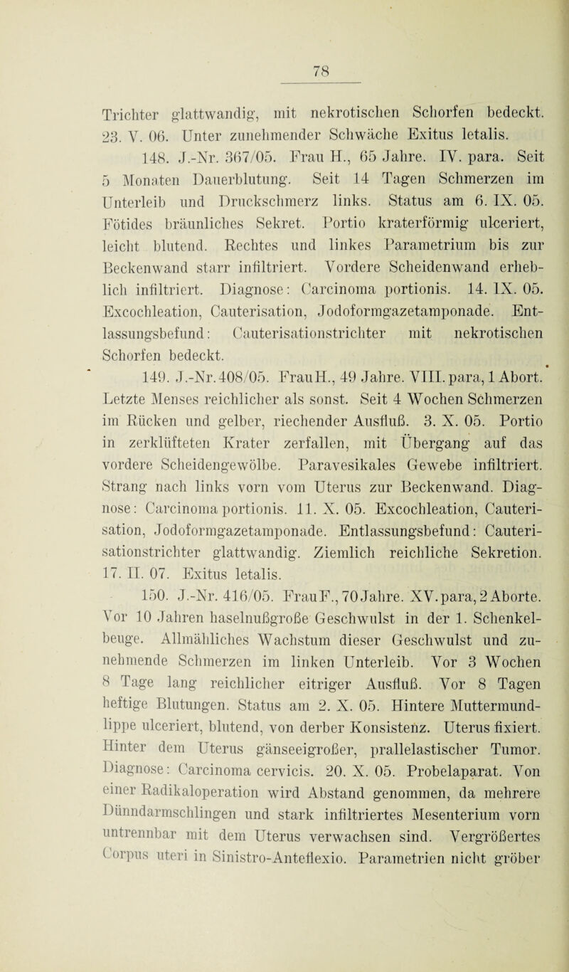 Trichter glattwandig, mit nekrotischen Schorfen bedeckt. 23. V. 06. Unter zunehmender Schwäche Exitus letalis. 148. J.-Nr. 367/05. Frau H., 65 Jahre. IV. para. Seit 5 Monaten Dauerblutung. Seit 14 Tagen Schmerzen im Unterleib und Druckschmerz links. Status am 6. IX. 05. Fötides bräunliches Sekret. Portio kraterförmig ulceriert, leicht blutend. Rechtes und linkes Parametrium bis zur Beckenwand starr infiltriert. Vordere Scheidenwand erheb¬ lich infiltriert. Diagnose: Carcinoma portionis. 14. IX. 05. Excochleation, Cauterisation, Jodoformgazetamponade. Ent¬ lassungsbefund : Cauterisationstrichter mit nekrotischen Schorfen bedeckt. 149. J.-Nr.408/05. FrauH., 49 Jahre. VIII. para, 1 Abort. Letzte Menses reichlicher als sonst. Seit 4 Wochen Schmerzen im Rücken und gelber, riechender Ausfluß. 3. X. 05. Portio in zerklüfteten Krater zerfallen, mit Übergang auf das vordere Scheidengewölbe. Paravesikales Gewebe infiltriert. Strang nach links vorn vom Uterus zur Beckenwand. Diag¬ nose: Carcinoma portionis. 11. X. 05. Excochleation, Cauteri¬ sation, Jodoformgazetamponade. Entlassungsbefund: Cauteri¬ sationstrichter glattwandig. Ziemlich reichliche Sekretion. 17. II. 07. Exitus letalis. 150. J.-Nr. 416/05. FrauF., 70 Jahre. XV.para, 2 Aborte. Vor 10 Jahren haselnußgroße Geschwulst in der 1. Schenkel¬ beuge. Allmähliches Wachstum dieser Geschwulst und zu¬ nehmende Schmerzen im linken Unterleib. Vor 3 Wochen 8 Tage lang reichlicher eitriger Ausfluß. Vor 8 Tagen heftige Blutungen. Status am 2. X. 05. Hintere Muttermund¬ lippe ulceriert, blutend, von derber Konsistenz. Uterus fixiert. Hinter dem Uterus gänseeigroßer, prallelastischer Tumor. Diagnose: Carcinoma cervicis. 20. X. 05. Probelaparat. Von einer Radikaloperation wird Abstand genommen, da mehrere Dünndarmschlingen und stark infiltriertes Mesenterium vorn untrennbar mit dein Uterus verwachsen sind. Vergrößertes Corpus uteri in Sinistro-Anteflexio. Parametrien nicht gröber