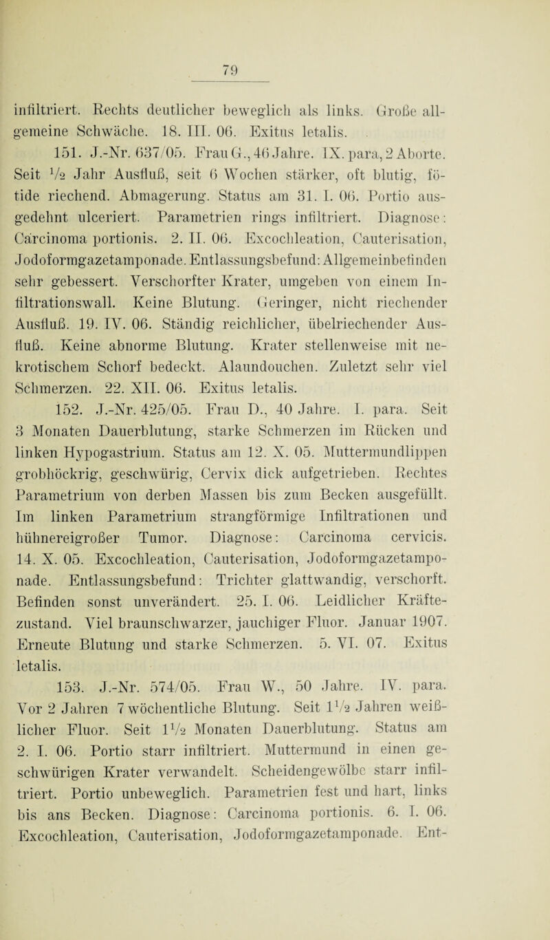 infiltriert. Rechts deutlicher beweglich als links. Große all¬ gemeine Schwäche. 18. III. 06. Exitus letalis. 151. J.-Nr. 637/05. Frau G., 46 Jahre. IX. para, 2 Aborte. Seit V2 Jahr Ausfluß, seit 6 Wochen stärker, oft blutig, fö- tide riechend. Abmagerung. Status am 31. I. 06. Portio aus¬ gedehnt ulceriert. Parametrien rings infiltriert. Diagnose: Carcinoma portionis. 2. II. 06. Excochleation, Cauterisation, Jodoformgazetamponade. Entlassungsbefund: Allgemeinbefinden sehr gebessert. Verscliorfter Krater, umgeben von einem In¬ filtrationswall. Keine Blutung. Geringer, nicht riechender Ausfluß. 19. IV. 06. Ständig reichlicher, übelriechender Aus¬ fluß. Keine abnorme Blutung. Krater stellenweise mit ne¬ krotischem Schorf bedeckt. Alaundouchen. Zuletzt sehr viel Schmerzen. 22. XII. 06. Exitus letalis. 152. J.-Nr. 425/05. Frau D., 40 Jahre. I. para. Seit 3 Monaten Dauerblutung, starke Schmerzen im Rücken und linken Hypogastrium. Status am 12. X. 05. Muttermundlippen grobhöckrig, geschwürig, Cervix dick aufgetrieben. Rechtes Parametrium von derben Massen bis zum Becken ausgefüllt. Im linken Parametrium strangförmige Infiltrationen und hühnereigroßer Tumor. Diagnose: Carcinoma cervicis. 14. X. 05. Excochleation, Cauterisation, Jodoformgazetampo¬ nade. Entlassungsbefund: Trichter glattwandig, verschorft. Befinden sonst unverändert. 25. I. 06. Leidlicher Kräfte¬ zustand. Viel braunschwarzer, jauchiger Fluor. Januar 1907. Erneute Blutung und starke Schmerzen. 5. VI. 07. Exitus letalis. 153. J.-Nr. 574/05. Frau W., 50 Jahre. IV. para. Vor 2 Jahren 7 wöchentliche Blutung. Seit IV2 Jahren weiß¬ licher Fluor. Seit IV2 Monaten Dauerblutung. Status am 2. I. 06. Portio starr infiltriert. Muttermund in einen ge- schwürigen Krater verwandelt. Scheidengewölbe starr infil¬ triert. Portio unbeweglich. Parametrien fest und hart, links bis ans Becken. Diagnose: Carcinoma portionis. 6. I. 06. Excochleation, Cauterisation, Jodoformgazetamponade, Ent-