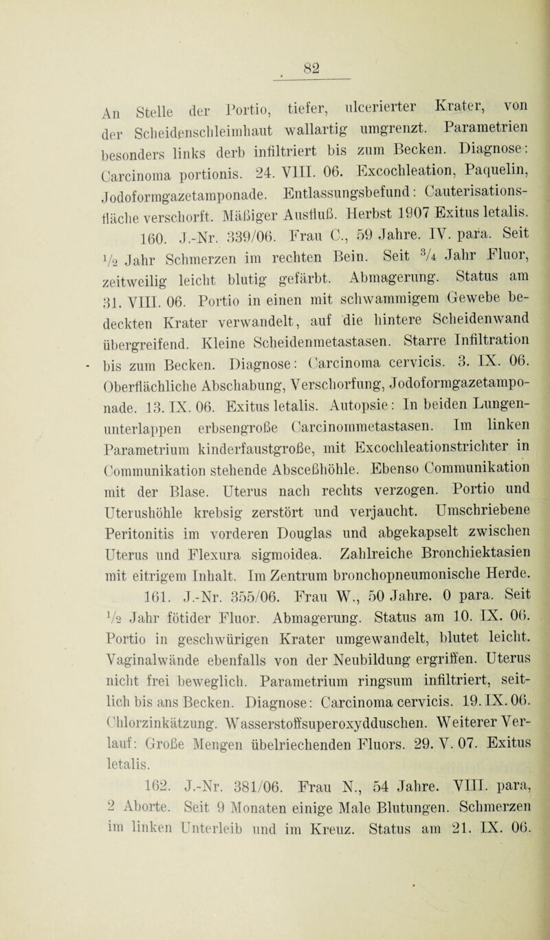 An Stelle der Portio, tiefer, ulcerierter Krater, von der Scheidenschleimhaut wallartig umgrenzt. Parametrien besonders links derb infiltriert bis zum Becken. Diagnose: Carcinoma portionis. 24. VIII. 06. Excochleation, Paquelin, Jodoformgazetamponade. Entlassungsbefund: Cauterisations- fläche verschorft. Mäßiger Ausfluß. Herbst 1907 Exitus letalis. 160. J.-Nr. 339/06. Frau C., 59 Jahre. IV. para. Seit 1/2 Jahr Schmerzen im rechten Bein. Seit % Jahr Fluor, zeitweilig leicht blutig gefärbt. Abmagerung. Status am 31. VIII. 06. Portio in einen mit schwammigem Gewebe be¬ deckten Krater verwandelt, auf die hintere Scheidenwand übergreifend. Kleine Scheidenmetastasen. Starre Infiltration bis zum Becken. Diagnose: Carcinoma cervicis. 3. IX. 06. Oberflächliche Abschabung, Verschorfung, Jodoformgazetampo¬ nade. 13. IX. 06. Exitus letalis. Autopsie: In beiden Lungen¬ unterlappen erbsengroße Carcinommetastasen. Im linken Parametrium kinderfaustgroße, mit Excochleationstrichter in Communikation stehende Absceßhöhle. Ebenso Communikation mit der Blase. Uterus nach rechts verzogen. Portio und Uterushöhle krebsig zerstört und verjaucht. Umschriebene Peritonitis im vorderen Douglas und abgekapselt zwischen Uterus und Flexura sigmoidea. Zahlreiche Bronchiektasien mit eitrigem Inhalt. Im Zentrum bronchopneumonische Herde. 161. J.-Nr. 355/06. Frau W., 50 Jahre. 0 para. Seit Vs Jahr fötider Fluor. Abmagerung. Status am 10. IX. OK Portio in geschwürigen Krater umgewandelt, blutet leicht. Vaginal wände ebenfalls von der Neubildung ergriffen. Uterus nicht frei beweglich. Parametrium ringsum infiltriert, seit¬ lich bis ans Becken. Diagnose: Carcinoma cervicis. 19. IX.06. Chlorzinkätzung. Wasserstoffsuperoxydduschen. Weiterer Ver¬ lauf: Große Mengen übelriechenden Fluors. 29. V. 07. Exitus letalis. 162. J.-Nr. 381/06. Frau N., 54 Jahre. VIII. para, 2 Aborte. Seit 9 Monaten einige Male Blutungen. Schmerzen im linken Unterleib und im Kreuz. Status am 21. IX. 06.