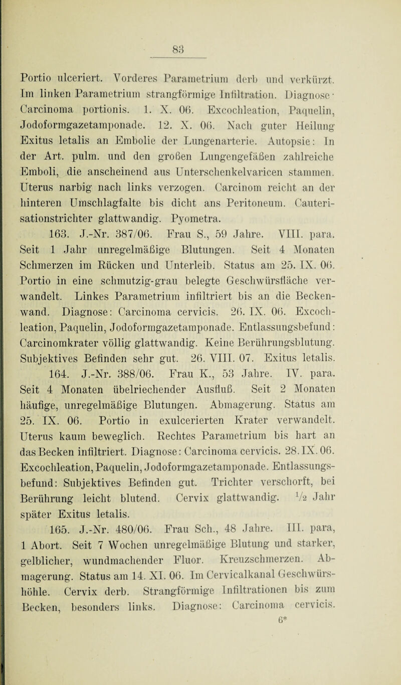 88 Portio ulceriert. Vorderes Pararaetriura derb und verkürzt. Im linken Parametrium strangförmige Infiltration. Diagnose * Carcinoma portionis. 1. X. 06. Excochleation, Paquelin, Jodoformgazetamponade. 12. X. 06. Nach guter Heilung- Exitus letalis an Embolie der Lungenarterie. Autopsie: In der Art. pulm. und den großen Lungengefäßen zahlreiche Emboli, die anscheinend aus Unterschenkelvaricen stammen. Uterus narbig nach links verzogen. Carcinom reicht an der hinteren Umschlagfalte bis dicht ans Peritoneum. Cauteri- sationstrichter glattwandig. Pyometra. 163. J.-Nr. 387/06. Frau S., 59 Jahre. VIII. para. Seit 1 Jahr unregelmäßige Blutungen. Seit 4 Monaten Schmerzen im Rücken und Unterleib. Status am 25. IX. 06. Portio in eine schmutzig-grau belegte Geschwürsfläche ver¬ wandelt. Linkes Parametrium infiltriert bis an die Becken¬ wand. Diagnose: Carcinoma cervicis. 26. IX. 06. Excoch¬ leation, Paquelin, Jodoformgazetamponade. Entlassungsbefund: Carcinomkrater völlig glattwandig. Keine Berührungsblutung. Subjektives Befinden sehr gut. 26. VIII. 07. Exitus letalis. 164. J.-Nr. 388/06. Frau K., 53 Jahre. IV. para. Seit 4 Monaten übelriechender Ausfluß. Seit 2 Monaten häufige, unregelmäßige Blutungen. Abmagerung. Status am 25. IX. 06. Portio in exulcerierten Krater verwandelt. Uterus kaum beweglich. Rechtes Parametrium bis hart an das Becken infiltriert. Diagnose: Carcinoma cervicis. 28.IX. 06. Excochleation, Paquelin, Jodoformgazetamponade. Entlassungs¬ befund: Subjektives Befinden gut. Trichter verschorft, bei Berührung leicht blutend. Cervix glattwandig. V2 Jahr später Exitus letalis. 165. J.-Nr. 480/06. Frau Sch., 48 Jahre. III. para, 1 Abort. Seit 7 Wochen unregelmäßige Blutung und starker, gelblicher, wundmachender Fluor. Kreuzschmerzen. Ab¬ magerung. Status am 14. XI. 06. Im Cervicalkanal Geschwürs¬ höhle. Cervix derb. Strangförmige Infiltrationen bis zum Becken, besonders links. Diagnose: Carcinoma cervicis. 6*