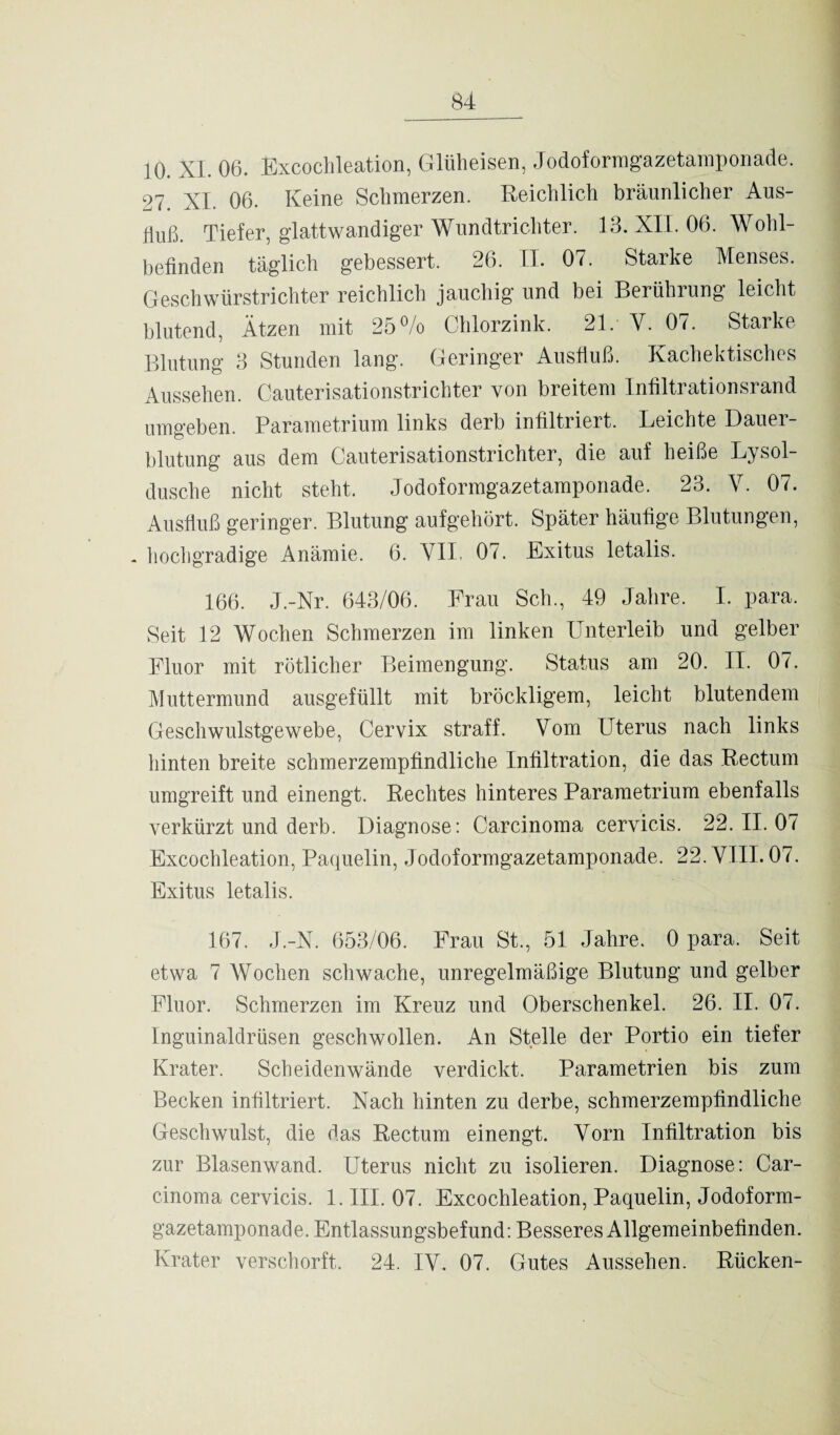 10. XL 06. Excoclileation, Glüheisen, Jodoformgazetamponade. 27 XL 06. Keine Sclimerzen. Reichlich bräunlicher Aus¬ fluß. Tiefer, glattwandiger Wundtrichter. 13. XII. 06. Wohl¬ befinden täglich gebessert. 26. II. 07. Starke Menses. Geschwürstrichter reichlich jauchig und bei Berührung leicht blutend, Ätzen mit 25% Chlorzink. 21/ Y. 07. Starke Blutung 3 Stunden lang. Geringer Ausfluß. Kachektisches Aussehen. Cauterisationstrichter von breitem Infiltrationsrand umgeben. Parametrium links derb infiltriert. Leichte Dauer¬ blutung aus dem Cauterisationstrichter, die auf heiße Lysol¬ dusche nicht steht. Jodoformgazetamponade. 23. V. 07. Ausfluß geringer. Blutung aufgehört. Später häufige Blutungen, . hochgradige Anämie. 6. VII. 07. Exitus letalis. 166. J.-Nr. 643/06. Frau Sch., 49 Jahre. I. para. Seit 12 Wochen Schmerzen im linken Unterleib und gelber Fluor mit rötlicher Beimengung. Status am 20. II. 07. Muttermund ausgefüllt mit bröckligem, leicht blutendem Geschwulstgewebe, Cervix straff. Vom Uterus nach links hinten breite schmerzempfindliche Infiltration, die das Rectum umgreift und einengt. Rechtes hinteres Parametrium ebenfalls verkürzt und derb. Diagnose: Carcinoma cervicis. 22.11.07 Excoclileation, Paquelin, Jodoformgazetamponade. 22. VIII. 07. Exitus letalis. 167. J.-X. 653/06. Frau St., 51 Jahre. 0 para. Seit etwa 7 Wochen schwache, unregelmäßige Blutung und gelber Fluor. Schmerzen im Kreuz und Oberschenkel. 26. II. 07. Inguinaldrüsen geschwollen. An Stelle der Portio ein tiefer Krater. Scheidenwände verdickt. Parametrien bis zum Becken infiltriert. Nach hinten zu derbe, schmerzempfindliche Geschwulst, die das Rectum einengt. Vorn Infiltration bis zur Blasenwand. Uterus nicht zu isolieren. Diagnose: Car¬ cinoma cervicis. 1. III. 07. Excochleation, Paquelin, Jodoform¬ gazetamponade. Entlassungsbefund: Besseres Allgemeinbefinden. Krater verschorft. 24. IV. 07. Gutes Aussehen. Rücken-