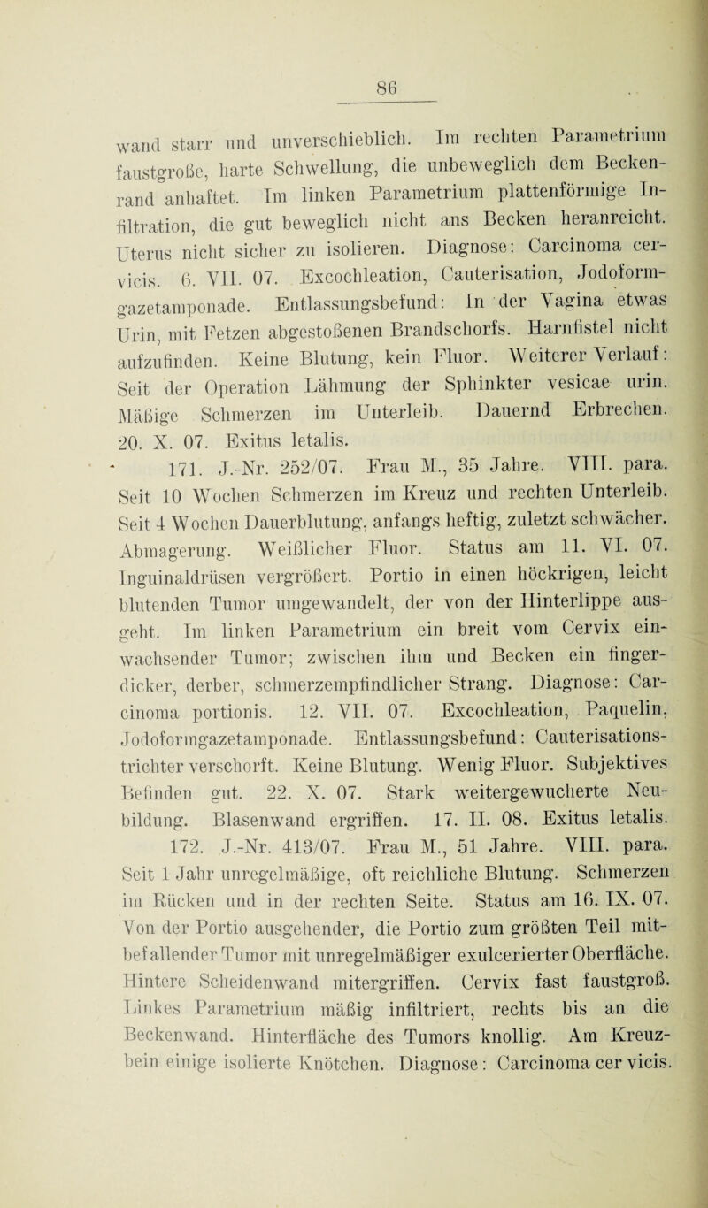 wand starr und unverschieblich. Im rechten Parametrium faustgroße, harte Schwellung, die unbeweglich dem Becken¬ rand anhaftet. Im linken Parametrium plattenförmige In Titration, die gut beweglich nicht ans Becken heranreicht. Uterus nicht sicher zu isolieren. Diagnose: Carcinoma cer- vicis. 6. VII. 07. Excochleation, Cauterisation, Jodoform¬ gazetamponade. Entlassungsbefund: In der Vagina etwas Urin, mit Fetzen abgestoßenen Brandschorfs. Harnlistei nicht aufzufinden. Keine Blutung, kein Fluor. Weiterer Verlauf: Seit der Operation Lähmung der Sphinkter vesicae urin. Mäßige Schmerzen im Unterleib. Dauernd Erbrechen. 20. X. 07. Exitus letalis. 171. J.-Nr. 252/07. Frau M., 35 Jahre. VIII. para. Seit 10 Wochen Schmerzen im Kreuz und rechten Unterleib. Seit I Wochen Dauerblutung, anfangs heftig, zuletzt schwächer. Abmagerung. Weißlicher Fluor. Status am 11. VI. 07. Inguinaldrüsen vergrößert. Portio in einen höckrigen, leicht blutenden Tumor umgewandelt, der von der Hinterlippe aus¬ geht. Im linken Parametrium ein breit vom Cervix ein¬ wachsender Tumor; zwischen ihm und Becken ein finger¬ dicker, derber, schmerzempfindlicher Strang. Diagnose: Car¬ cinoma portionis. 12. VII. 07. Excochleation, Paquelin, Jodoformgazetamponade. Entlassungsbefund: Cauterisations- trichter verschorft. Keine Blutung. Wenig Fluor. Subjektives Befinden gut. 22. X. 07. Stark weitergewucherte Neu¬ bildung. Blasenwand ergriffen. 17. II. 08. Exitus letalis. 172. J.-Nr. 413/07. Frau M., 51 Jahre. VIII. para. Seit 1 Jahr unregelmäßige, oft reichliche Blutung. Schmerzen im Rücken und in der rechten Seite. Status am 16. IX. 07. Yon der Portio ausgehender, die Portio zum größten Teil mit¬ befallender Tumor mit unregelmäßiger exulcerierter Oberfläche. Hintere Scheiden wand mitergriffen. Cervix fast faustgroß. Linkes Parametrium mäßig infiltriert, rechts bis an die Beckenwand. Hinterfläche des Tumors knollig. Am Kreuz¬ bein einige isolierte Knötchen. Diagnose: Carcinoma cer vicis.