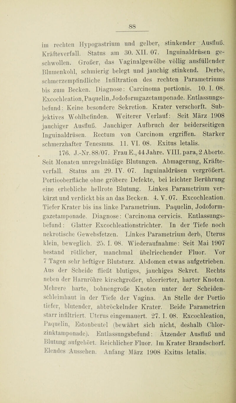 im rechten Hypogastrium und gelber, stinkender Ausfluß. Kräfteverfa.11. Status am 30. XII. 07. Inguinaldrüsen ge¬ schwollen. Großer, das Vaginalgewölbe völlig ausfüllender Blumenkohl, schmierig belegt und jauchig stinkend. Derbe, schmerzempfindliche Infiltration des rechten Parametriums bis zum Becken. Diagnose: Carcinoma portionis. 10.1.08. Excochleation,Paquelin, Jodoformgazetamponade. Entlassungs¬ befund: Keine besondere Sekretion. Krater verschorft. Sub¬ jektives Wohlbefinden. Weiterer Verlauf: Seit März 1908 jauchiger Ausfluß. Jauchiger Aufbruch der beiderseitigen Inguinaldrüsen. Rectum von Carcinom ergriffen. Starker schmerzhafter Tenesnms. 11. VI. 08. Exitus letalis. 176. J.-Nr.88/07. ErauE.,44Jahre. VIILpara,2Aborte. Seit Monaten unregelmäßige Blutungen. Abmagerung, Kräfte¬ verfall. Status am 29. IV. 07. Inguinaldrüsen vergrößert. Portiooberfläche ohne gröbere Defekte, bei leichter Berührung eine erhebliche hellrote Blutung. Linkes Parametrium ver¬ kürzt und verdickt bis an das Becken. 4. V. 07. Excochleation. Tiefer Krater bis ins linke Parametrium. Paquelin, Jodoform¬ gazetamponade. Diagnose: Carcinoma cervicis. Entlassungs- befund: Glatter Excochleationstrichter. In der Tiefe noch nekrotische Gewebsfetzen. Linkes Parametrium derb, Uterus klein, beweglich. 25. I. 08. Wiederaufnahme: Seit Mai 1907 bestand rötlicher, manchmal übelriechender Fluor. Vor 7 Tagen sehr heftiger Blutsturz. Abdomen etwas aufgetrieben. Aus der Scheide fließt blutiges, jauchiges Sekret. Rechts neben der Harnröhre kirschgroßer, ulcerierter, harter Knoten. Mehrere harte, bohnengroße Knoten unter der Scheiden¬ schleimhaut in der Tiefe der Vagina. An Stelle der Portio tiefer, blutender, abbröckelnder Krater. Beide Parametrien starr infiltriert. Uterus eingemauert. 27. I. 08. Excochleation, Paquelin, Estonbeutel (bewährt sich nicht, deshalb Chlor¬ zinktamponade). Entlassungsbefund: Ätzender Ausfluß und Blutung aufgehört. Reichlicher Fluor. Im Krater Brandschorf. Elendes Aussehen. Anfang März 1908 Exitus letalis.