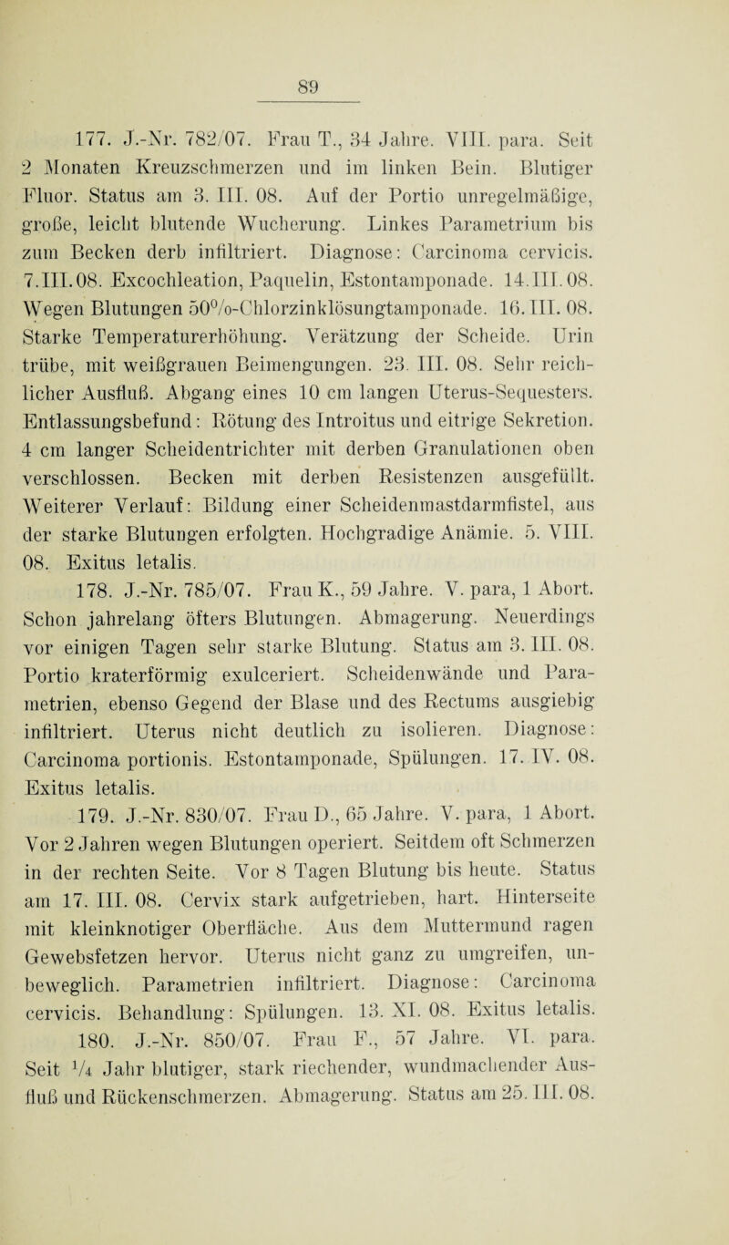 177. J.-Nr. 782/07. Frau T., 34 Jalire. VIJI. para. Seit 2 Monaten Kreuzschmerzen und im linken Bein. Blutiger Fluor. Status am 3. III. 08. Auf der Portio unregelmäßige, große, leicht blutende Wucherung. Linkes Parametrium bis zum Becken derb infiltriert. Diagnose: Carcinoma cervicis. 7.III.08. Excochleation, Paquelin, Estontamponade. 14.III. 08. Wegen Blutungen 50%-Chlorzinklösungtamponade. 16. III. 08. Starke Temperaturerhöhung. Verätzung der Scheide. Urin trübe, mit weißgrauen Beimengungen. 23. III. 08. Sehr reich¬ licher Ausfluß. Abgang eines 10 cm langen Uterus-Sequesters. Entlassungsbefund: Rötung des Introitus und eitrige Sekretion. 4 cm langer Scheidentrichter mit derben Granulationen oben verschlossen. Becken mit derben Resistenzen ausgefüllt. Weiterer Verlauf: Bildung einer Scheidenmastdarmfistel, aus der starke Blutungen erfolgten. Plochgradige Anämie. 5. VIII. 08. Exitus letalis. 178. J.-Nr. 785/07. Frau K., 59 Jahre. V. para, 1 Abort. Schon jahrelang öfters Blutungen. Abmagerung. Neuerdings vor einigen Tagen sehr starke Blutung. Status am 3. III. 08. Portio kraterförmig exulceriert. Scheidenwände und Para¬ metrien, ebenso Gegend der Blase und des Rectums ausgiebig infiltriert. Uterus nicht deutlich zu isolieren. Diagnose: Carcinoma portionis. Estontamponade, Spülungen. 17. IV. 08. Exitus letalis. 179. J.-Nr. 830/07. Frau D., 65 Jahre. V. para, 1 Abort. Vor 2 Jahren wegen Blutungen operiert. Seitdem oft Schmerzen in der rechten Seite. Vor 8 Tagen Blutung bis heute. Status am 17. III. 08. Cervix stark aufgetrieben, hart. Hinterseite mit kleinknotiger Oberfläche. Aus dem Muttermund ragen Gewebsfetzen hervor. Uterus nicht ganz zu umgreifen, un¬ beweglich. Parametrien infiltriert. Diagnose: Carcinoma cervicis. Behandlung: Spülungen. 13. XI. 08. Exitus letalis. 180. J.-Nr. 850/07. Frau F., 57 Jahre. VI. para. Seit 1U Jahr blutiger, stark riechender, wundmachender Aus¬ fluß und Rückenschmerzen. Abmagerung. Status am 25. III. 08.