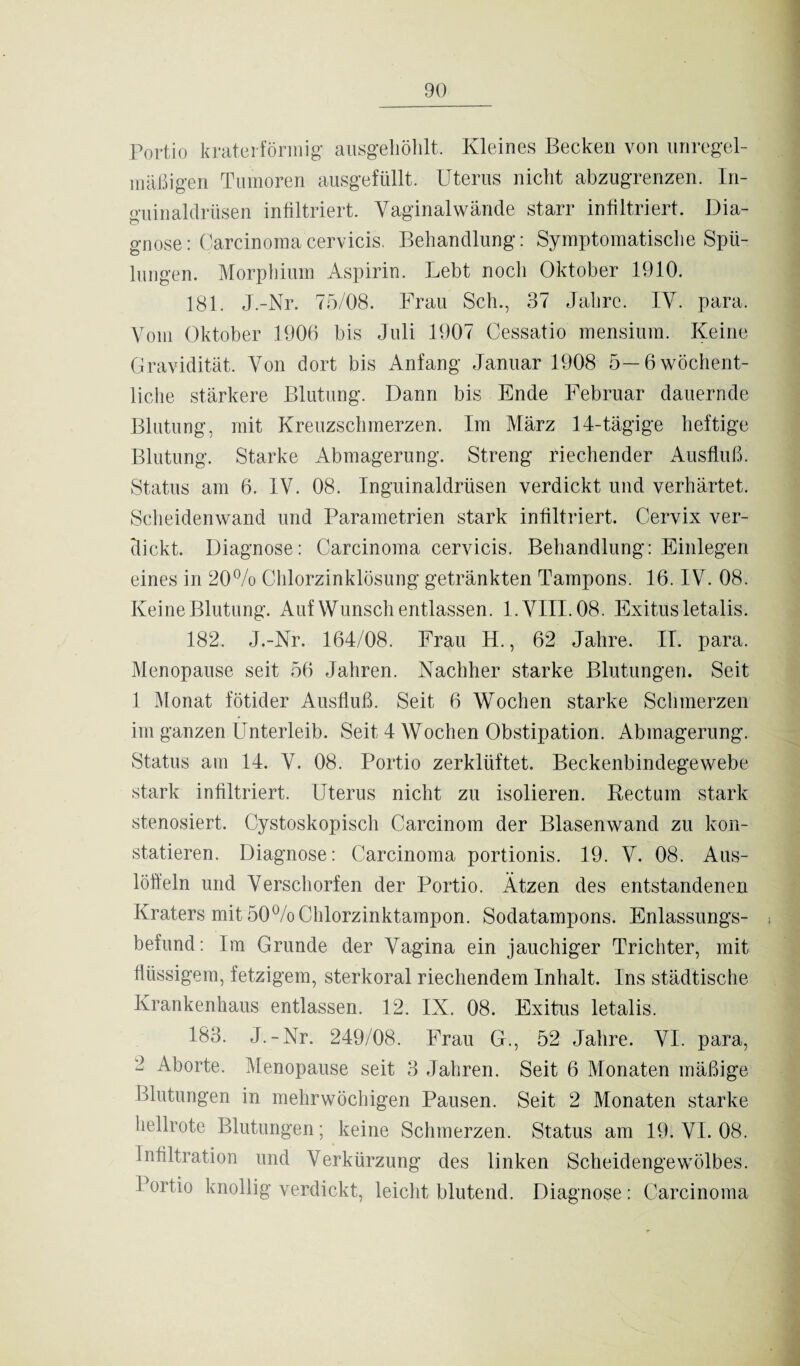 Portio kraterförmig ausgehöhlt. Kleines Becken von unregel¬ mäßigen Tumoren ausgefüllt. Uterus nicht abzugrenzen. In¬ guinaldrüsen infiltriert. Vaginalwände starr infiltriert. Dia¬ gnose: Carcinomacervicis. Behandlung: Symptomatische Spü¬ lungen. Morphium Aspirin. Lebt noch Oktober 1910. 181. J.-Nr. 75/08. Frau Sch., 37 Jahre. IV. para. Vom Oktober 1906 bis Juli 1907 Cessatio mensium. Keine Gravidität. Von dort bis Anfang Januar 1908 5—6 wöchent¬ liche stärkere Blutung. Dann bis Ende Februar dauernde Blutung, mit Kreuzschmerzen. Im März 14-tägige heftige Blutung. Starke Abmagerung. Streng riechender Ausfluß. Status am 6. IV. 08. Inguinaldrüsen verdickt und verhärtet. Scheidenwand und Parametrien stark infiltriert. Cervix ver¬ dickt. Diagnose: Carcinoma cervicis. Behandlung: Einlegen eines in 20% Chlorzinklösung getränkten Tampons. 16. IV. 08. Keine Blutung. Auf Wunsch entlassen. 1. VIII. 08. Exitus letalis. 182. J.-Nr. 164/08. Frau II., 62 Jahre. II. para. Menopause seit 56 Jahren. Nachher starke Blutungen. Seit 1 Monat fötider Ausfluß. Seit 6 Wochen starke Schmerzen im ganzen Unterleib. Seit 4 Wochen Obstipation. Abmagerung. Status am 14. V. 08. Portio zerklüftet. Beckenbindegewebe stark infiltriert. Uterus nicht zu isolieren. Kectuin stark stenosiert. Cystoskopisch Carcinom der Blasenwand zu kon¬ statieren. Diagnose: Carcinoma portionis. 19. V. 08. Aus¬ löffeln und Verschorfen der Portio. Ätzen des entstandenen Kraters mit 50% Chlorzinktampon. Sodatampons. Enlassungs- befund: Im Grunde der Vagina ein jauchiger Trichter, mit flüssigem, fetzigem, sterkoral riechendem Inhalt. Ins städtische Krankenhaus entlassen. 12. IX. 08. Exitus letalis. 183. J.-Nr. 249/08. Frau G., 52 Jahre. VI. para, 2 Aborte. Menopause seit 3 Jahren. Seit 6 Monaten mäßige Blutungen in mehrwöchigen Pausen. Seit 2 Monaten starke hellrote Blutungen; keine Schmerzen. Status am 19. VI. 08. Infiltration und Verkürzung des linken Scheidengewölbes. Portio knollig verdickt, leicht blutend. Diagnose: Carcinoma