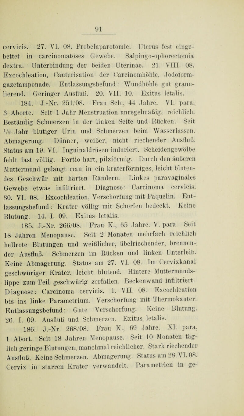 cervieis. 27. VI. 08. Probelaparotomie. Uterus fest einge¬ bettet in carcinomatöses Gewebe. Salpingo-ophorectomia dextra. Unterbindung der beiden Uterinae. 21. VIII. 08. Excochleation, Cauterisation der Carcinomhöhle, Jodoform¬ gazetamponade. Entlassungsbefund: Wundhöhle gut granu¬ lierend. Geringer Ausfluß. 20. VII. 10. Exitus letalis. 184. J.-Nr. 251/08. Frau Sch., 44 Jahre. VI. para, 3 Aborte. Seit 1 Jahr Menstruation unregelmäßig, reichlich. Beständig Schmerzen in der linken Seite und Rücken. Seit V2 Jahr blutiger Urin und Schmerzen beim Wasserlassen. Abmagerung. Dünner, weißer, nicht riechender Ausfluß. Status am 19. VI. Inguinaldrüsen induriert. Scheidengewölbe fehlt fast völlig. Portio hart, pilzförmig. Durch den äußeren Muttermund gelangt man in ein kraterförmiges, leicht bluten¬ des Geschwür mit harten Rändern. Linkes paravaginales Gewebe etwas infiltriert. Diagnose: Carcinoma cervieis. 30. VI. 08. Excochleation, Verschorfung mit Paquelin. Ent¬ lassungsbefund : Krater völlig mit Schorfen bedeckt. Keine Blutung. 14. I. 09. Exitus letalis. 185. J.-Nr. 266/08. Frau K., 65 Jahre. V. para. Seit 18 Jahren Menopause. Seit 2 Monaten mehrfach reichlich hellrote Blutungen und weißlicher, übelriechender, brennen¬ der Ausfluß. Schmerzen im Rücken und linken Unterleib. Keine Abmagerung. Status am 27. VI. 08. Im Cervixkanal geschwüriger Krater, leicht blutend. Hintere Muttermunds¬ lippe zum Teil geschwürig zerfallen. Beckenwand infiltriert. Diagnose: Carcinoma cervieis. 1. VII. 08. Excochleation bis ins linke Parametrium. Verschorfung mit Thermokauter. Entlassungsbefund: Gute Verschorfung. Keine Blutung. 26. I. 09. Ausfluß und Schmerzen. Exitus letalis. 186. J.-Nr. 268/08. Frau K., 69 Jahre. XI. para, 1 Abort. Seit 18 Jahren Menopause. Seit 10 Monaten täg¬ lich geringe Blutungen, manchmal reichlicher. Starkriechendei Ausfluß. Keine Schmerzen. Abmagerung. Status am 28. VI. 08. Cervix in starren Krater verwandelt. Parametrien in ge-