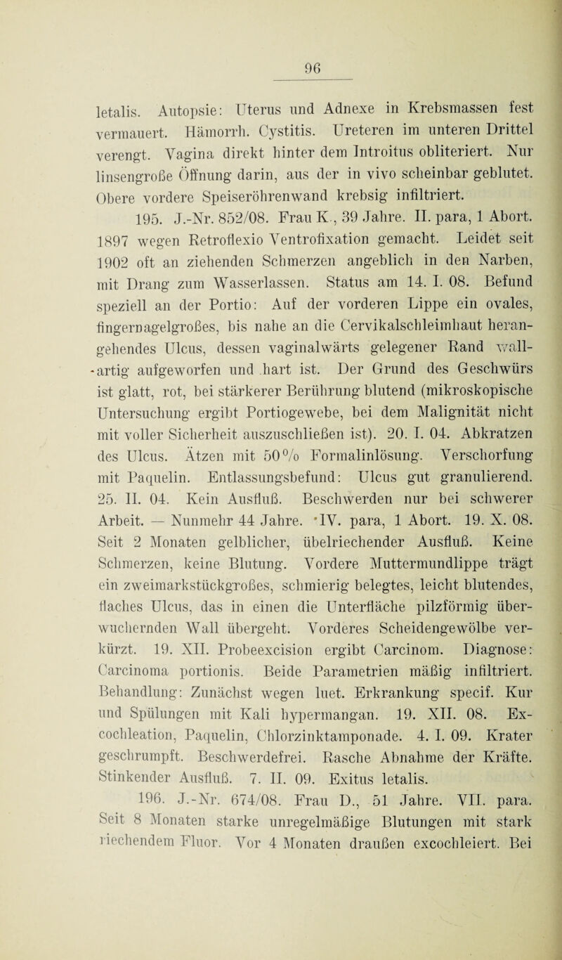 letalis. Autopsie: Uterus und Adnexe in Krebsmassen fest vermauert. Hämorrh. Cystitis. Ureteren im unteren Drittel verengt. Vagina direkt hinter dem Introitus obliteriert. Nur linsengroße Öffnung darin, aus der in vivo scheinbar geblutet. Obere vordere Speiseröhrenwand krebsig infiltriert. 195. J.-Nr. 852/08. Frau K , 39 Jahre. II. para, 1 Abort. 1897 wegen Retroflexio Ventrofixation gemacht. Leidet seit 1902 oft an ziehenden Schmerzen angeblich in den Narben, mit Drang zum Wasserlassen. Status am 14. I. 08. Befund speziell an der Portio: Auf der vorderen Lippe ein ovales, fingernagelgroßes, bis nahe an die Cervikalschleimhaut heran¬ gehendes Ulcus, dessen vaginalwärts gelegener Rand wall- * artig aufgeworfen und hart ist. Der Grund des Geschwürs ist glatt, rot, bei stärkerer Berührung blutend (mikroskopische Untersuchung ergibt Portiogewebe, bei dem Malignität nicht mit voller Sicherheit auszuschließen ist). 20. I. 04. Abkratzen des Ulcus. Ätzen mit 50% Formalinlösung. Verschorfung mit Paquelin. Entlassungsbefund: Ulcus gut granulierend. 25. II. 04. Kein Ausfluß. Beschwerden nur bei schwerer Arbeit. — Nunmehr 44 Jahre. 'IV. para, 1 Abort. 19. X. 08. Seit 2 Monaten gelblicher, übelriechender Ausfluß. Keine Schmerzen, keine Blutung. Vordere Muttermundlippe trägt ein zweimarkstückgroßes, schmierig belegtes, leicht blutendes, tiaches Ulcus, das in einen die Unterfläche pilzförmig über¬ wuchernden Wall übergeht. Vorderes Scheidengewölbe ver¬ kürzt. 19. XII. Probeexcision ergibt Carcinom. Diagnose: Carcinoma portionis. Beide Parametrien mäßig infiltriert. Behandlung: Zunächst wegen luet. Erkrankung specif. Kur und Spülungen mit Kali hypermangan. 19. XII. 08. Ex- cochleation, Paquelin, Chlorzinktamponade. 4. I. 09. Krater geschrumpft. Beschwerdefrei. Rasche Abnahme der Kräfte. Stinkender Ausfluß. 7. II. 09. Exitus letalis. 196. J.-Nr. 674/08. Frau I)., 51 Jahre. VII. para. Seit 8 Monaten starke unregelmäßige Blutungen mit stark liechendem Fluor. Vor 4 Monaten draußen excochleiert. Bei