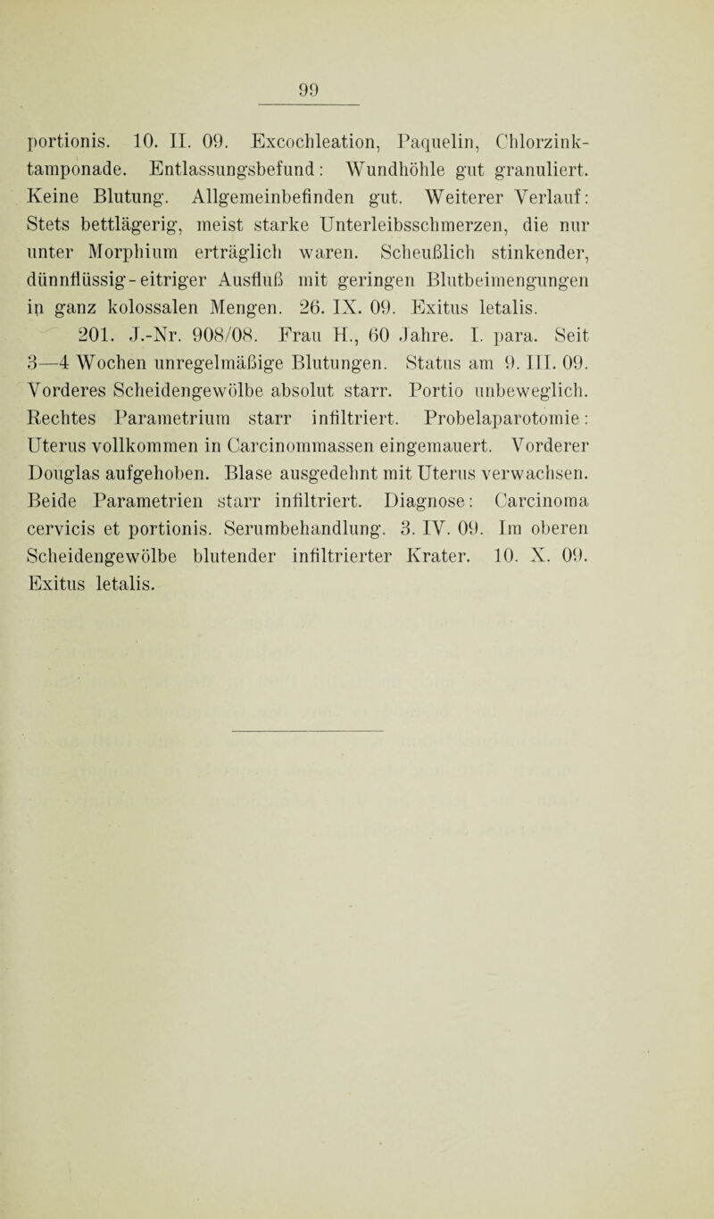 portionis. 10. II. 09. Excochleation, Paquelin, Chlorzink¬ tamponade. Entlassungsbefund: Wundhöhle gut granuliert. Keine Blutung. Allgemeinbefinden gut. Weiterer Verlauf: Stets bettlägerig, meist starke Unterleibsschmerzen, die nur unter Morphium erträglich waren. Scheußlich stinkender, dünnflüssig-eitriger Ausfluß mit geringen Blutbeimengungen in ganz kolossalen Mengen. 26. IX. 09. Exitus letalis. 201. J.-Nr. 908/08. Frau H., 60 Jahre. I. para. Seit 3—4 Wochen unregelmäßige Blutungen. Status am 9. III. 09. Vorderes Scheidengewölbe absolut starr. Portio unbeweglich. Rechtes Parametrium starr infiltriert. Probelaparotomie: Uterus vollkommen in Carcinommassen eingemauert. Vorderer Douglas aufgehoben. Blase ausgedehnt mit Uterus verwachsen. Beide Parametrien starr infiltriert. Diagnose: Carcinoma cervicis et portionis. Serumbehandlung. 3. IV. 09. Im oberen Scheidengewölbe blutender infiltrierter Krater. 10. X. 09. Exitus letalis.