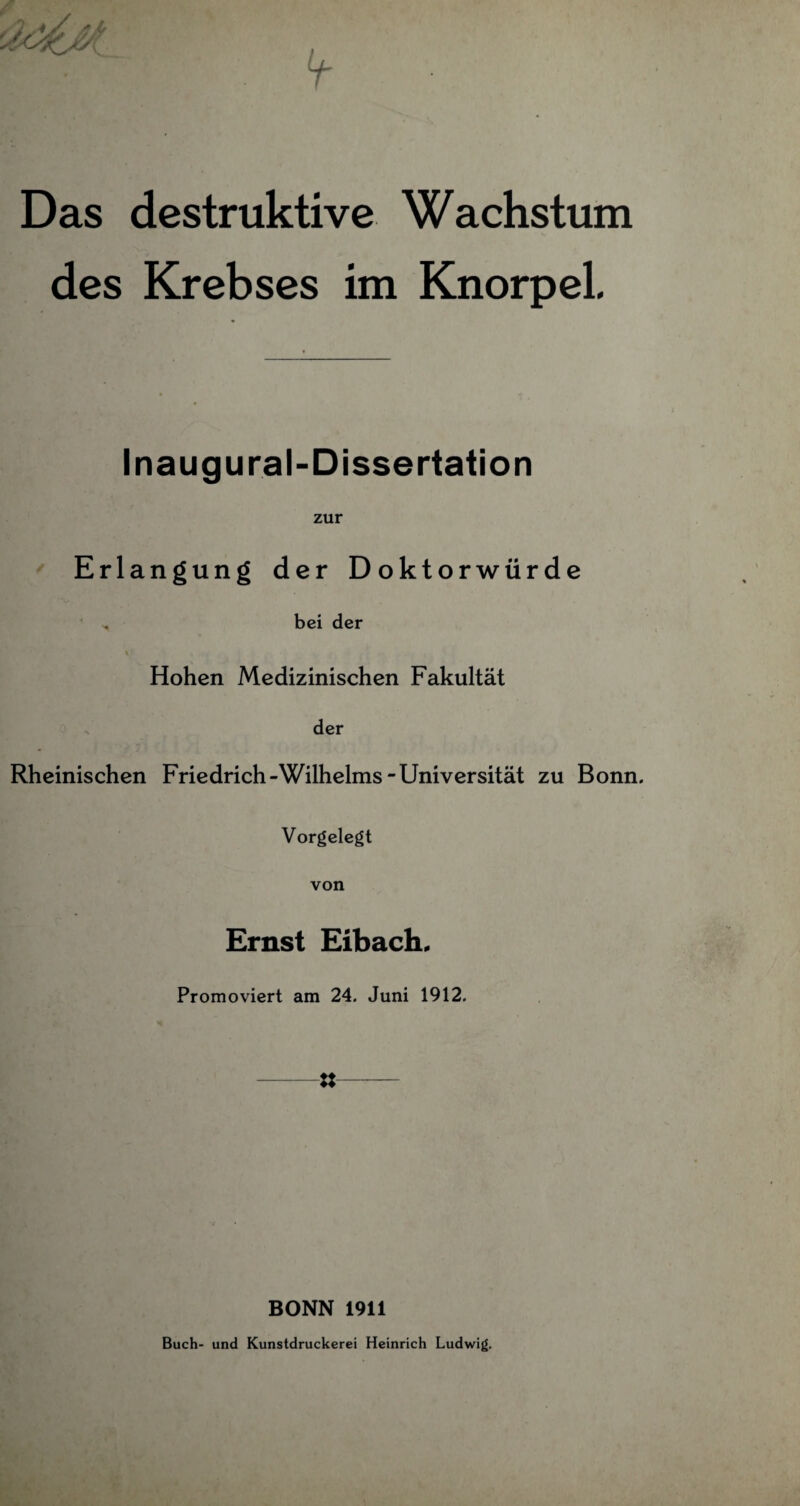 Das destruktive Wachstum des Krebses im Knorpel Inaugural-Dissertation zur Erlangung der Doktorwürde , bei der Hohen Medizinischen Fakultät der Rheinischen Friedrich-Wilhelms-Universität zu Bonn. Vorgelegt von Ernst Eibach. Promoviert am 24. Juni 1912. -8- BONN 1911 Buch- und Kunstdruckerei Heinrich Ludwig.