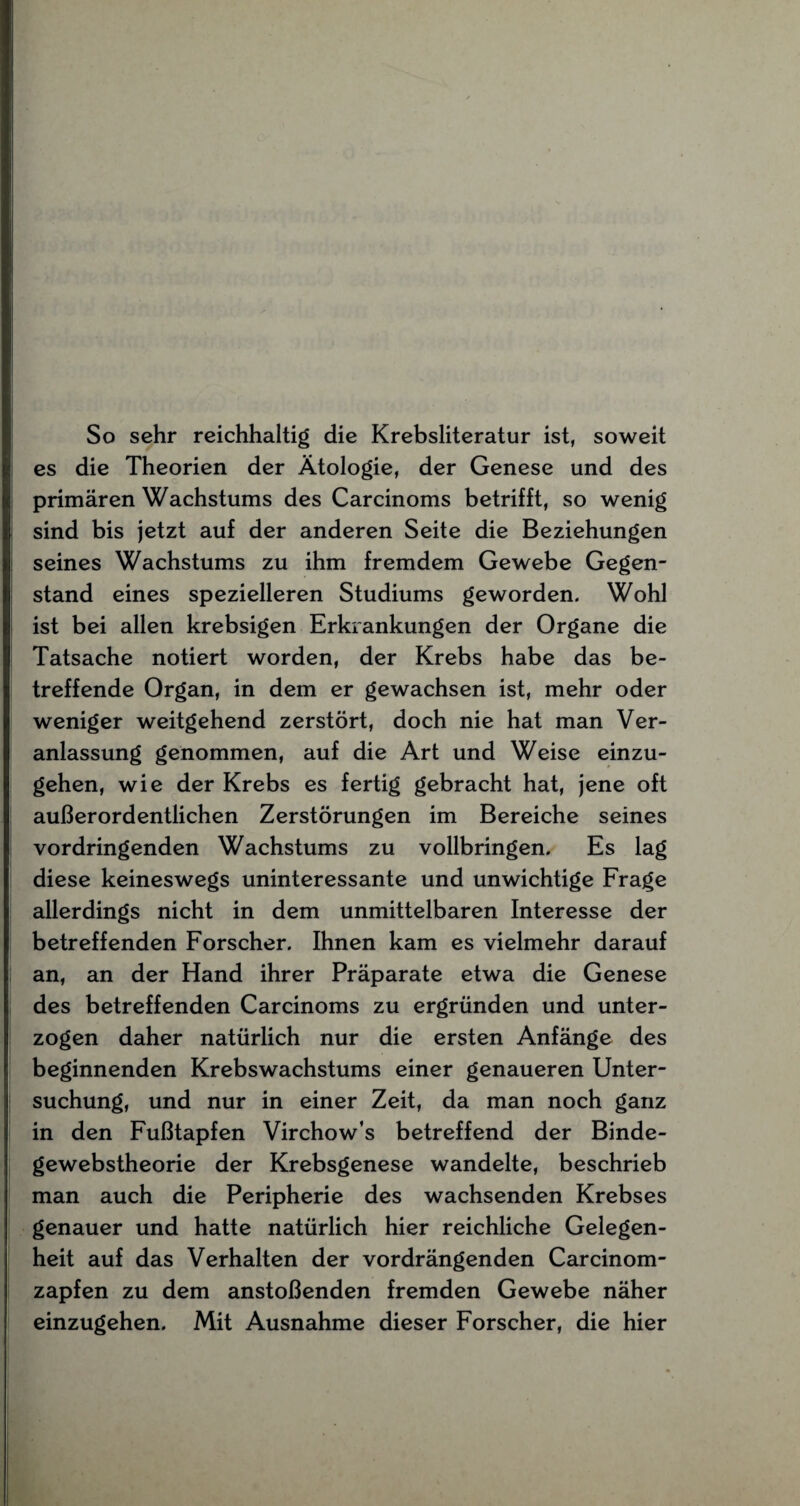 So sehr reichhaltig die Krebsliteratur ist, soweit es die Theorien der Ätologie, der Genese und des primären Wachstums des Carcinoms betrifft, so wenig sind bis jetzt auf der anderen Seite die Beziehungen seines Wachstums zu ihm fremdem Gewebe Gegen¬ stand eines spezielleren Studiums geworden. Wohl ist bei allen krebsigen Erkrankungen der Organe die Tatsache notiert worden, der Krebs habe das be¬ treffende Organ, in dem er gewachsen ist, mehr oder weniger weitgehend zerstört, doch nie hat man Ver¬ anlassung genommen, auf die Art und Weise einzu¬ gehen, wie der Krebs es fertig gebracht hat, jene oft außerordentlichen Zerstörungen im Bereiche seines vordringenden Wachstums zu vollbringen. Es lag diese keineswegs uninteressante und unwichtige Frage allerdings nicht in dem unmittelbaren Interesse der betreffenden Forscher. Ihnen kam es vielmehr darauf an, an der Hand ihrer Präparate etwa die Genese des betreffenden Carcinoms zu ergründen und unter¬ zogen daher natürlich nur die ersten Anfänge des beginnenden Krebswachstums einer genaueren Unter¬ suchung, und nur in einer Zeit, da man noch ganz in den Fußtapfen Virchow’s betreffend der Binde- gewebstheorie der Krebsgenese wandelte, beschrieb man auch die Peripherie des wachsenden Krebses genauer und hatte natürlich hier reichliche Gelegen¬ heit auf das Verhalten der vordrängenden Carcinom- zapfen zu dem anstoßenden fremden Gewebe näher einzugehen. Mit Ausnahme dieser Forscher, die hier