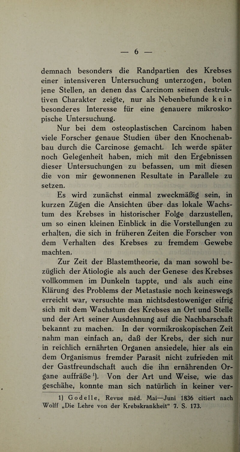 demnach besonders die Randpartien des Krebses einer intensiveren Untersuchung unterzogen, boten jene Stellen, an denen das Carcinom seinen destruk¬ tiven Charakter zeigte, nur als Nebenbefunde kein besonderes Interesse für eine genauere mikrosko¬ pische Untersuchung. Nur bei dem osteoplastischen Carcinom haben viele Forscher genaue Studien über den Knochenab¬ bau durch die Carcinose gemacht. Ich werde später noch Gelegenheit haben, mich mit den Ergebnissen dieser Untersuchungen zu befassen, um mit diesen die von mir gewonnenen Resultate in Parallele zu setzen. Es wird zunächst einmal zweckmäßig sein, in kurzen Zügen die Ansichten über das lokale Wachs¬ tum des Krebses in historischer Folge darzustellen, um so einen kleinen Einblick in die Vorstellungen zu erhalten, die sich in früheren Zeiten die Forscher von dem Verhalten des Krebses zu fremdem Gewebe machten. Zur Zeit der Blastemtheorie, da man sowohl be¬ züglich der Ätiologie als auch der Genese des Krebses vollkommen im Dunkeln tappte, und als auch eine Klärung des Problems der Metastasie noch keineswegs erreicht war, versuchte man nichtsdestoweniger eifrig sich mit dem Wachstum des Krebses an Ort und Stelle und der Art seiner Ausdehnung auf die Nachbarschaft bekannt zu machen. In der vormikroskopischen Zeit nahm man einfach an, daß der Krebs, der sich nur in reichlich ernährten Organen ansiedele, hier als ein dem Organismus fremder Parasit nicht zufrieden mit der Gastfreundschaft auch die ihn ernährenden Or¬ gane auffräße1). Von der Art und Weise, wie das geschähe, konnte man sich natürlich in keiner ver- 1) Godelle, Revue med. Mai—Juni 1836 citiert nach Wolff „Die Lehre von der Krebskrankheit 7. S. 173.