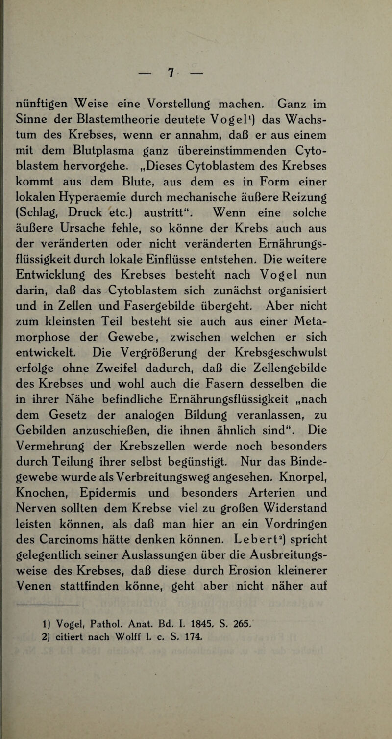 nünftigen Weise eine Vorstellung machen. Ganz im Sinne der Blastemtheorie deutete Vogel1) das Wachs¬ tum des Krebses, wenn er annahm, daß er aus einem mit dem Blutplasma ganz übereinstimmenden Cyto- blastem hervorgehe. „Dieses Cytoblastem des Krebses kommt aus dem Blute, aus dem es in Form einer lokalen Hyperaemie durch mechanische äußere Reizung (Schlag, Druck etc.) austritt“. Wenn eine solche äußere Ursache fehle, so könne der Krebs auch aus der veränderten oder nicht veränderten Ernährungs¬ flüssigkeit durch lokale Einflüsse entstehen. Die weitere Entwicklung des Krebses besteht nach Vogel nun darin, daß das Cytoblastem sich zunächst organisiert und in Zellen und Fasergebilde übergeht. Aber nicht zum kleinsten Teil besteht sie auch aus einer Meta¬ morphose der Gewebe, zwischen welchen er sich entwickelt. Die Vergrößerung der Krebsgeschwulst erfolge ohne Zweifel dadurch, daß die Zellengebilde des Krebses und wohl auch die Fasern desselben die in ihrer Nähe befindliche Ernährungsflüssigkeit „nach dem Gesetz der analogen Bildung veranlassen, zu Gebilden anzuschießen, die ihnen ähnlich sind“. Die Vermehrung der Krebszellen werde noch besonders durch Teilung ihrer selbst begünstigt. Nur das Binde¬ gewebe wurde als Verbreitungsweg angesehen. Knorpel, Knochen, Epidermis und besonders Arterien und Nerven sollten dem Krebse viel zu großen Widerstand leisten können, als daß man hier an ein Vordringen des Carcinoms hätte denken können. Lebert2) spricht gelegentlich seiner Auslassungen über die Ausbreitungs¬ weise des Krebses, daß diese durch Erosion kleinerer Venen stattfinden könne, geht aber nicht näher auf 1) Vogel, Pathol. Anat. Bd. I. 1845. S. 265. 2} citiert nach Wolff 1. c. S. 174.