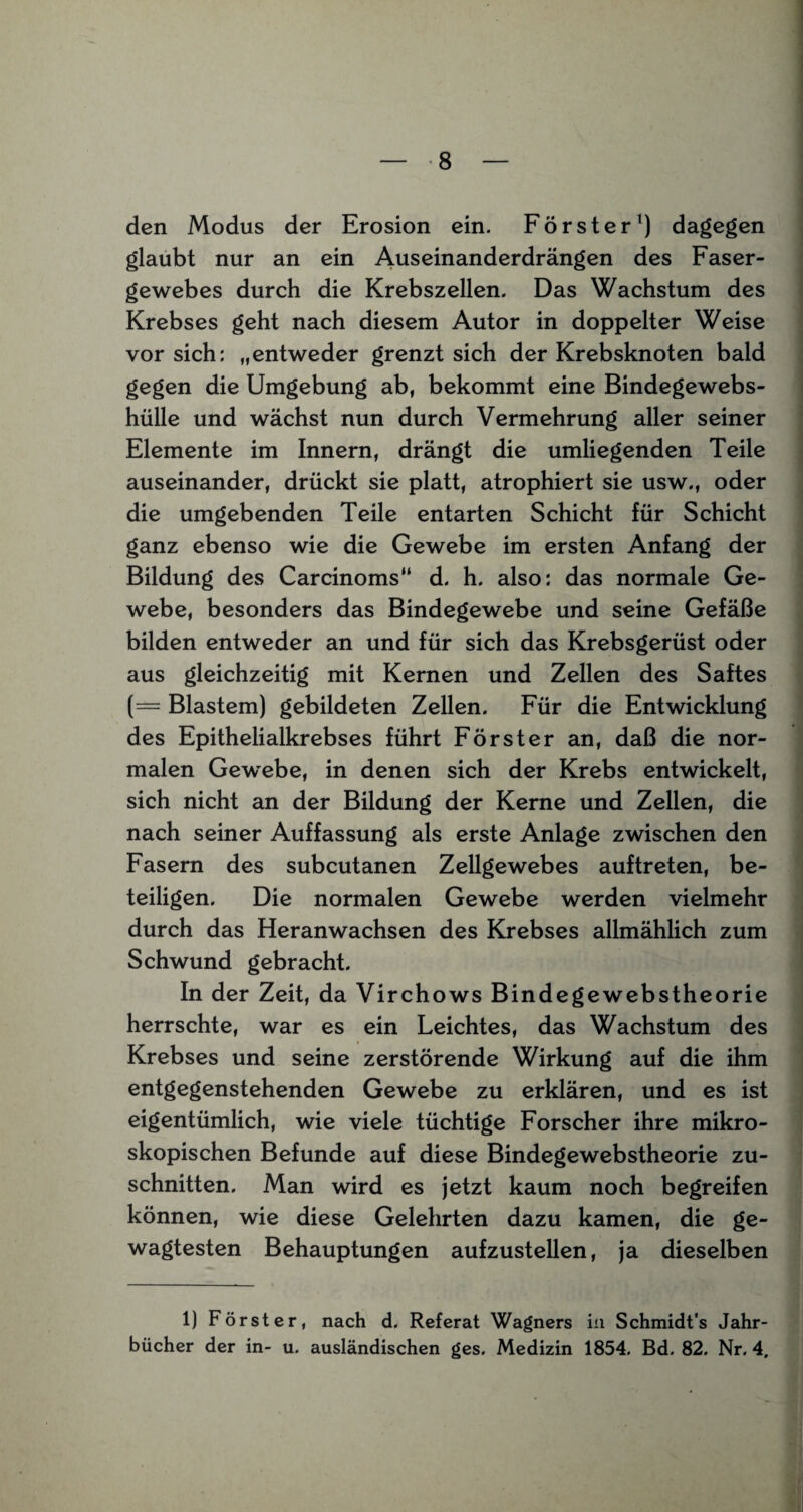 den Modus der Erosion ein. Förster1) dagegen glaubt nur an ein Auseinanderdrängen des Faser¬ gewebes durch die Krebszellen. Das Wachstum des Krebses geht nach diesem Autor in doppelter Weise vor sich: „entweder grenzt sich der Krebsknoten bald gegen die Umgebung ab, bekommt eine Bindegewebs¬ hülle und wächst nun durch Vermehrung aller seiner Elemente im Innern, drängt die umliegenden Teile auseinander, drückt sie platt, atrophiert sie usw., oder die umgebenden Teile entarten Schicht für Schicht ganz ebenso wie die Gewebe im ersten Anfang der Bildung des Carcinoms“ d. h. also: das normale Ge¬ webe, besonders das Bindegewebe und seine Gefäße bilden entweder an und für sich das Krebsgerüst oder aus gleichzeitig mit Kernen und Zellen des Saftes (= Blastem) gebildeten Zellen. Für die Entwicklung des Epithelialkrebses führt Förster an, daß die nor¬ malen Gew^ebe, in denen sich der Krebs entwickelt, sich nicht an der Bildung der Kerne und Zellen, die nach seiner Auffassung als erste Anlage zwischen den Fasern des subcutanen Zellgewebes auftreten, be¬ teiligen. Die normalen Gewebe werden vielmehr durch das Heranwachsen des Krebses allmählich zum Schwund gebracht. In der Zeit, da Virchows Bindegewebstheorie herrschte, war es ein Leichtes, das Wachstum des Krebses und seine zerstörende Wirkung auf die ihm entgegenstehenden Gewebe zu erklären, und es ist eigentümlich, wie viele tüchtige Forscher ihre mikro¬ skopischen Befunde auf diese Bindegewebstheorie Zu¬ schnitten. Man wird es jetzt kaum noch begreifen können, wie diese Gelehrten dazu kamen, die ge¬ wagtesten Behauptungen aufzustellen, ja dieselben 1) Förster, nach d. Referat Wagners in Schmidt's Jahr¬ bücher der in- u. ausländischen ges. Medizin 1854. Bd. 82. Nr. 4.